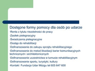 Dostępne formy pomocy dla osób po udarze
-Renta z tytułu niezdolności do pracy
-Zasiłek pielegnacyjny
-Świadczenia pielegnacyjne
-Dostęp do rehabilitacji
-Dofinansowanie do zakupu sprzętu rehabilitacyjnego
-Dofinansowanie do metod likwidacji barier komunikacyjnych
technicznych i architektonicznych
-Dofinansowanie uczestnictwa w turnusie rehabilitacyjnym
-Dofinansowanie sportu, turystyki, kultury
-Kontakt Fundacja Udar Mózgu tel 605 647 600
 