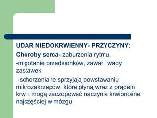 UDAR NIEDOKRWIENNY- PRZYCZYNY:
Choroby serca- zaburzenia rytmu,
-migotanie przedsionków, zawał , wady
zastawek
-schorzenia te sprzyjają powstawaniu
mikrozakrzepów, które płyną wraz z prądem
krwi i mogą zaczopować naczynia krwionośne
najczęściej w mózgu
 