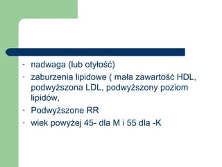 - nadwaga (lub otyłość)
- zaburzenia lipidowe ( mała zawartość HDL,
podwyższona LDL, podwyższony poziom
lipidów,
- Podwyższone RR
- wiek powyżej 45- dla M i 55 dla -K
 
