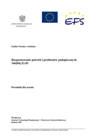 „Projekt współfinansowany ze środków Europejskiego Funduszu Społecznego”
MINISTERSTWO EDUKACJI
NARODOWEJ
Emilia Niemiec–Jasińska
Rozpoznawanie potrzeb i problemów podopiecznych
346[04].Z1.03
Poradnik dla ucznia
Wydawca
Instytut Technologii Eksploatacji – Państwowy Instytut Badawczy
Radom 2007
 