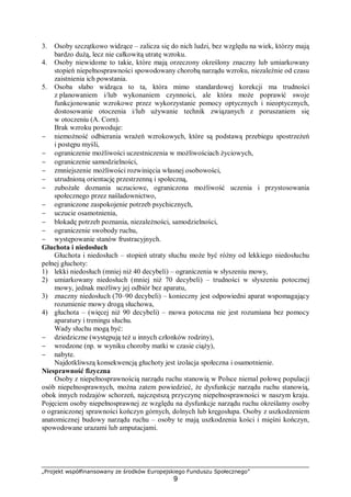„Projekt współfinansowany ze środków Europejskiego Funduszu Społecznego”
9
3. Osoby szczątkowo widzące – zalicza się do nich ludzi, bez względu na wiek, którzy mają
bardzo dużą, lecz nie całkowitą utratę wzroku.
4. Osoby niewidome to takie, które mają orzeczony określony znaczny lub umiarkowany
stopień niepełnosprawności spowodowany chorobą narządu wzroku, niezależnie od czasu
zaistnienia ich powstania.
5. Osoba słabo widząca to ta, która mimo standardowej korekcji ma trudności
z planowaniem i/lub wykonaniem czynności, ale która może poprawić swoje
funkcjonowanie wzrokowe przez wykorzystanie pomocy optycznych i nieoptycznych,
dostosowanie otoczenia i/lub używanie technik związanych z poruszaniem się
w otoczeniu (A. Corn).
Brak wzroku powoduje:
− niemożność odbierania wrażeń wzrokowych, które są podstawą przebiegu spostrzeżeń
i postępu myśli,
− ograniczenie możliwości uczestniczenia w możliwościach życiowych,
− ograniczenie samodzielności,
− zmniejszenie możliwości rozwinięcia własnej osobowości,
− utrudnioną orientację przestrzenną i społeczną,
− zubożałe doznania uczuciowe, ograniczona możliwość uczenia i przystosowania
społecznego przez naśladownictwo,
− ograniczone zaspokojenie potrzeb psychicznych,
− uczucie osamotnienia,
− blokadę potrzeb poznania, niezależności, samodzielności,
− ograniczenie swobody ruchu,
− występowanie stanów frustracyjnych.
Głuchota i niedosłuch
Głuchota i niedosłuch – stopień utraty słuchu może być różny od lekkiego niedosłuchu
pełnej głuchoty:
1) lekki niedosłuch (mniej niż 40 decybeli) – ograniczenia w słyszeniu mowy,
2) umiarkowany niedosłuch (mniej niż 70 decybeli) – trudności w słyszeniu potocznej
mowy, jednak możliwy jej odbiór bez aparatu,
3) znaczny niedosłuch (70–90 decybeli) – konieczny jest odpowiedni aparat wspomagający
rozumienie mowy drogą słuchowa,
4) głuchota – (więcej niż 90 decybeli) – mowa potoczna nie jest rozumiana bez pomocy
aparatury i treningu słuchu.
Wady słuchu mogą być:
− dziedziczne (występują też u innych członków rodziny),
− wrodzone (np. w wyniku choroby matki w czasie ciąży),
− nabyte.
Najdotkliwszą konsekwencją głuchoty jest izolacja społeczna i osamotnienie.
Niesprawność fizyczna
Osoby z niepełnosprawnością narządu ruchu stanowią w Polsce niemal połowę populacji
osób niepełnosprawnych, można zatem powiedzieć, że dysfunkcje narządu ruchu stanowią,
obok innych rodzajów schorzeń, najczęstszą przyczynę niepełnosprawności w naszym kraju.
Pojęciem osoby niepełnosprawnej ze względu na dysfunkcje narządu ruchu określamy osoby
o ograniczonej sprawności kończyn górnych, dolnych lub kręgosłupa. Osoby z uszkodzeniem
anatomicznej budowy narządu ruchu – osoby te mają uszkodzenia kości i mięśni kończyn,
spowodowane urazami lub amputacjami.
 