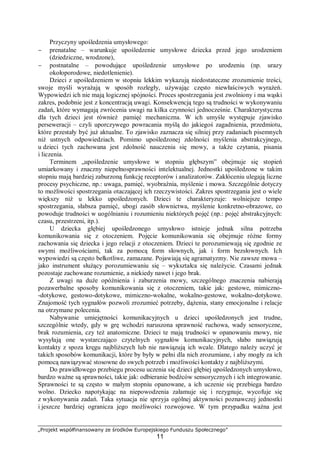 „Projekt współfinansowany ze środków Europejskiego Funduszu Społecznego”
11
Przyczyny upośledzenia umysłowego:
− prenatalne – warunkuje upośledzenie umysłowe dziecka przed jego urodzeniem
(dziedziczne, wrodzone),
− postnatalne – powodujące upośledzenie umysłowe po urodzeniu (np. urazy
okołoporodowe, niedotlenienie).
Dzieci z upośledzeniem w stopniu lekkim wykazują niedostateczne zrozumienie treści,
swoje myśli wyrażają w sposób rozległy, używając często niewłaściwych wyrażeń.
Wypowiedzi ich nie mają logicznej spójności. Proces spostrzegania jest zwolniony i ma wąski
zakres, podobnie jest z koncentracją uwagi. Konsekwencją tego są trudności w wykonywaniu
zadań, które wymagają zwrócenia uwagi na kilka czynności jednocześnie. Charakterystyczna
dla tych dzieci jest również pamięć mechaniczna. W ich umyśle występuje zjawisko
perseweracji – czyli uporczywego powracania myślą do jakiegoś zagadnienia, przedmiotu,
które przestały być już aktualne. To zjawisko zaznacza się silniej przy zadaniach pisemnych
niż ustnych odpowiedziach. Pomimo upośledzonej zdolności myślenia abstrakcyjnego,
u dzieci tych zachowana jest zdolność nauczenia się mowy, a także czytania, pisania
i liczenia.
Terminem „upośledzenie umysłowe w stopniu głębszym” obejmuje się stopień
umiarkowany i znaczny niepełnosprawności intelektualnej. Jednostki upośledzone w takim
stopniu mają bardziej zaburzoną funkcję receptorów i analizatorów. Zakłóceniu ulegają liczne
procesy psychiczne, np.: uwaga, pamięć, wyobraźnia, myślenie i mowa. Szczególnie dotyczy
to możliwości spostrzegania otaczającej ich rzeczywistości. Zakres spostrzegania jest o wiele
większy niż u lekko upośledzonych. Dzieci te charakteryzuje: wolniejsze tempo
spostrzegania, słabsza pamięć, ubogi zasób słownictwa, myślenie konkretno-obrazowe, co
powoduje trudności w uogólnianiu i rozumieniu niektórych pojęć (np.: pojęć abstrakcyjnych:
czasu, przestrzeni, itp.).
U dziecka głębiej upośledzonego umysłowo istnieje jednak silna potrzeba
komunikowania się z otoczeniem. Pojęcie komunikowania się obejmuje różne formy
zachowania się dziecka i jego relacji z otoczeniem. Dzieci te porozumiewają się zgodnie ze
swymi możliwościami, tak za pomocą form słownych, jak i form bezsłownych. Ich
wypowiedzi są często bełkotliwe, zamazane. Pojawiają się agramatyzmy. Nie zawsze mowa –
jako instrument służący porozumiewaniu się – wykształca się należycie. Czasami jednak
pozostaje zachowane rozumienie, a niekiedy nawet i jego brak.
Z uwagi na duże opóźnienia i zaburzenia mowy, szczególnego znaczenia nabierają
pozawerbalne sposoby komunikowania się z otoczeniem, takie jak: gestowe, mimiczno-
-dotykowe, gestowo-dotykowe, mimiczno-wokalne, wokalno-gestowe, wokalno-dotykowe.
Znajomość tych sygnałów pozwoli zrozumieć potrzeby, dążenia, stany emocjonalne i relacje
na otrzymane polecenia.
Nabywanie umiejętności komunikacyjnych u dzieci upośledzonych jest trudne,
szczególnie wtedy, gdy w grę wchodzi naruszona sprawność ruchowa, wady sensoryczne,
brak rozumienia, czy też anatomiczne. Dzieci te mają trudności w opanowaniu mowy, nie
wysyłają one wystarczająco czytelnych sygnałów komunikacyjnych, słabo nawiązują
kontakty z spoza kręgu najbliższych lub nie nawiązują ich wcale. Dlatego należy uczyć je
takich sposobów komunikacji, które by były w pełni dla nich zrozumiane, i aby mogły za ich
pomocą nawiązywać stosowne do swych potrzeb i możliwości kontakty z najbliższymi.
Do prawidłowego przebiegu procesu uczenia się dzieci głębiej upośledzonych umysłowo,
bardzo ważne są sprawności, takie jak: odbieranie bodźców sensorycznych i ich integrowanie.
Sprawności te są często w małym stopniu opanowane, a ich uczenie się przebiega bardzo
wolno. Dziecko napotykając na niepowodzenia załamuje się i rezygnuje, wycofuje się
z wykonywania zadań. Taka sytuacja nie sprzyja ogólnej aktywności poznawczej jednostki
i jeszcze bardziej ogranicza jego możliwości rozwojowe. W tym przypadku ważna jest
 