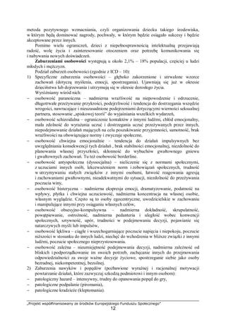 „Projekt współfinansowany ze środków Europejskiego Funduszu Społecznego”
12
metoda pozytywnego wzmacniania, czyli organizowania dziecku takiego środowiska,
w którym będą dominować nagrody, pochwały, w którym będzie osiągało sukcesy i będzie
akceptowane przez innych.
Pomimo wielu ograniczeń, dzieci z niepełnosprawnością intelektualną przejawiają
radość, wolę życia i zainteresowanie otoczeniem oraz potrzebę komunikowania się
i nabywania nowych doświadczeń.
Zaburzeniami osobowości występują u około 2,1% – 18% populacji, częściej u ludzi
młodych i mężczyzn.
Podział zaburzeń osobowości (zgodnie z ICD – 10):
1) Specyficzne zaburzenia osobowości – głęboko zakorzenione i utrwalone wzorce
zachowań (dotyczą myślenia, emocji, spostrzegania). Ujawniają się już w okresie
dzieciństwa lub dojrzewania i utrzymują się w okresie dorosłego życia.
Wyróżniamy wśród nich:
− osobowość paranoiczna – nadmierna wrażliwość na niepowodzenie i odrzucenie,
długotrwałe przeżywanie przykrości, podejrzliwość i tendencja do dostrzegania wszędzie
wrogości, nawracające i nieuzasadnione podejrzeniami dotyczącymi wierności seksualnej
partnera, stosowanie „spiskowej teorii” do wyjaśniania wszelkich wydarzeń,
− osobowość schizoidalna – ograniczenie kontaktów z innymi ludźmi, chłód emocjonalny,
mała zdolność do wyrażania uczuć i dostrzegania uczuć przeżywanych przez innych,
niepodejmowanie działań mających na celu poszukiwanie przyjemności, samotność, brak
wrażliwości na obowiązujące normy i zwyczaje społeczne,
− osobowość chwiejna emocjonalnie – tendencja do działań impulsywnych bez
uwzględniania konsekwencji tych działań , brak stabilności emocjonalnej, niezdolność do
planowania własnej przyszłości, skłonność do wybuchów gwałtownego gniewu
i gwałtownych zachowań. Tu też osobowość borderline.
− osobowość antyspołeczna (dyssocjalna) – nieliczenie się z normami społecznymi,
z uczuciami innych osób, lekceważeniem norm i zobowiązań społecznych, trudność
w utrzymywaniu stałych związków z innymi osobami, łatwość reagowania agresją
i zachowaniami gwałtownymi, nieadekwatnymi do sytuacji, niezdolność do przeżywania
poczucia winy,
− osobowość histeryczna – nadmierna ekspresja emocji, dramatyzowanie, podatność na
wpływy, płytka i chwiejna uczuciowość, nadmierna koncentracja na własnej osobie,
własnym wyglądzie. Często są to osoby egocentryczne, uwodzicielskie w zachowaniu
i manipulujące innymi przy osiąganiu własnych celów,
− osobowość obsesyjno-kompulsywna – nadmierna dokładność, skrupulatność,
powątpiewanie, ostrożność, nadmierna pedanteria i uległość wobec konwencji
społecznych, sztywność, upór, trudności w podejmowaniu decyzji, pojawianie się
natarczywych myśli lub impulsów,
− osobowość lękliwa – ciągłe i wszechogarniające poczucie napięcia i niepokoju, poczucie
niższości w stosunku do innych ludzi, niechęć do wchodzenia w bliższe związki z innymi
ludźmi, poczucie społecznego nieprzystosowania.
− osobowość zależna – nieumiejętność podejmowania decyzji, nadmierna zależność od
bliskich i podporządkowanie im swoich potrzeb, zachęcanie innych do przejmowania
odpowiedzialności za swoje ważne decyzje życiowe, spostrzeganie siebie jako osoby
bezradnej, niekompetentnej, bezsilnej.
2) Zaburzenia nawyków i popędów (pozbawione wyraźnej i racjonalnej motywacji
powtarzanie działań, które zazwyczaj szkodzą podmiotowi i innym osobom):
− patologiczny hazard – intensywny, trudny do opanowania popęd do gry,
− patologiczne podpalanie (piromania),
− patologiczne kradzieże (kleptomania).
 