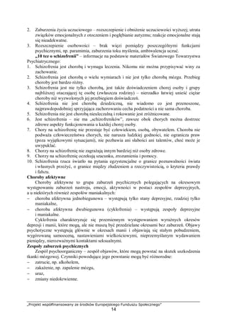„Projekt współfinansowany ze środków Europejskiego Funduszu Społecznego”
14
2. Zaburzenia życia uczuciowego – rozszczepienie i obniżenie uczuciowości wyższej; utrata
związków emocjonalnych z otoczeniem i pogłębianie autyzmu; reakcje emocjonalne stają
się nieadekwatne.
3. Rozszczepienie osobowości – brak więzi pomiędzy poszczególnymi funkcjami
psychicznymi, np. paramimia, zaburzenia toku myślenia, ambiwalencja uczuć.
„10 tez o schizofrenii” – informacje na podstawie materiałów Światowego Towarzystwa
Psychiatrycznego:
1. Schizofrenia jest chorobą i wymaga leczenia. Nikomu nie można przypisywać winy za
zachowanie.
2. Schizofrenia jest chorobą o wielu wymiarach i nie jest tylko chorobą mózgu. Przebieg
choroby jest bardzo różny.
3. Schizofrenia jest nie tylko chorobą, jest także doświadczeniem chorej osoby i grupy
najbliższej otaczającej tę osobę (zwłaszcza rodziny) – nierzadko łatwiej unieść ciężar
choroby niż wyzwolonych jej przebiegiem doświadczeń.
4. Schizofrenia nie jest chorobą dziedziczną, nie wiadomo co jest przenoszone,
najprawdopodobniej sprzyjająca zachorowaniu cecha podatności a nie sama choroba.
5. Schizofrenia nie jest chorobą nieuleczalną i rokowanie jest zróżnicowane.
6. Jest schizofrenia – nie ma „schizofreników”, zawsze obok chorych można dostrzec
zdrowe aspekty funkcjonowania u każdej chorej osoby.
7. Chory na schizofrenię nie przestaje być człowiekiem, osobą, obywatelem. Choroba nie
podważa człowieczeństwa chorych, nie narusza ludzkiej godności, nie ogranicza praw
(poza wyjątkowymi sytuacjami), nie pozbawia ani słabości ani talentów, choć może je
uwypuklać.
8. Chorzy na schizofrenię nie zagrażają innym bardziej niż osoby zdrowe.
9. Chorzy na schizofrenię oczekują szacunku, zrozumienia i pomocy.
10. Schizofrenia rzuca światło na pytania egzystencjalne o granice poznawalności świata
i własnych przeżyć, o granice między złudzeniem a rzeczywistością, o kryteria prawdy
i fałszu.
Choroby afektywne
Choroby afektywne to grupa zaburzeń psychicznych polegających na okresowym
występowaniu zaburzeń nastroju, emocji, aktywności w postaci zespołów depresyjnych,
a u niektórych również zespołów maniakalnych:
− choroba afektywna jednobiegunowa – występują tylko stany depresyjne, rzadziej tylko
maniakalne,
− choroba afektywna dwubiegunowa (cyklofrenia) – występują zespoły depresyjne
i maniakalne.
Cyklofrenia charakteryzuje się przemiennym występowaniem wyraźnych okresów
depresji i manii, które mogą, ale nie muszą być przedzielane okresami bez zaburzeń. Objawy
psychotyczne występują głównie w okresach manii i objawiają się stałym pobudzeniem,
wygórowaną samooceną, nastawieniami wielkościowymi, nieprzemyślanym wydawaniem
pieniędzy, nierozważnymi kontaktami seksualnymi.
Zespoły zaburzeń psychicznych
Zespół psychoorganiczny – zespół objawów, które mogą powstać na skutek uszkodzenia
tkanki mózgowej. Czynniki powodujące jego powstanie mogą być różnorodne:
− zatrucie, np. alkoholem,
− zakażenie, np. zapalenie mózgu,
− uraz,
− zmiany niedokrwienne.
 