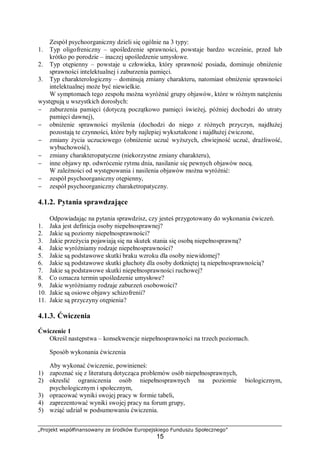„Projekt współfinansowany ze środków Europejskiego Funduszu Społecznego”
15
Zespół psychoorganiczny dzieli się ogólnie na 3 typy:
1. Typ oligofreniczny – upośledzenie sprawności, powstaje bardzo wcześnie, przed lub
krótko po porodzie – inaczej upośledzenie umysłowe.
2. Typ otępienny – powstaje u człowieka, który sprawność posiada, dominuje obniżenie
sprawności intelektualnej i zaburzenia pamięci.
3. Typ charakterologiczny – dominują zmiany charakteru, natomiast obniżenie sprawności
intelektualnej może być niewielkie.
W symptomach tego zespołu można wyróżnić grupy objawów, które w różnym natężeniu
występują u wszystkich dorosłych:
− zaburzenia pamięci (dotyczą początkowo pamięci świeżej, później dochodzi do utraty
pamięci dawnej),
− obniżenie sprawności myślenia (dochodzi do niego z różnych przyczyn, najdłużej
pozostają te czynności, które były najlepiej wykształcone i najdłużej ćwiczone,
− zmiany życia uczuciowego (obniżenie uczuć wyższych, chwiejność uczuć, drażliwość,
wybuchowość),
− zmiany charakteropatyczne (niekorzystne zmiany charakteru),
− inne objawy np. odwrócenie rytmu dnia, nasilanie się pewnych objawów nocą.
W zależności od występowania i nasilenia objawów można wyróżnić:
− zespół psychoorganiczny otępienny,
− zespół psychoorganiczny charaketropatyczny.
4.1.2. Pytania sprawdzające
Odpowiadając na pytania sprawdzisz, czy jesteś przygotowany do wykonania ćwiczeń.
1. Jaka jest definicja osoby niepełnosprawnej?
2. Jakie są poziomy niepełnosprawności?
3. Jakie przeżycia pojawiają się na skutek stania się osobą niepełnosprawną?
4. Jakie wyróżniamy rodzaje niepełnosprawności?
5. Jakie są podstawowe skutki braku wzroku dla osoby niewidomej?
6. Jakie są podstawowe skutki głuchoty dla osoby dotkniętej tą niepełnosprawnością?
7. Jakie są podstawowe skutki niepełnosprawności ruchowej?
8. Co oznacza termin upośledzenie umysłowe?
9. Jakie wyróżniamy rodzaje zaburzeń osobowości?
10. Jakie są osiowe objawy schizofrenii?
11. Jakie są przyczyny otępienia?
4.1.3. Ćwiczenia
Ćwiczenie 1
Określ następstwa – konsekwencje niepełnosprawności na trzech poziomach.
Sposób wykonania ćwiczenia
Aby wykonać ćwiczenie, powinieneś:
1) zapoznać się z literaturą dotycząca problemów osób niepełnosprawnych,
2) okreslić ograniczenia osób niepełnosprawnych na poziomie biologicznym,
psychologicznym i społecznym,
3) opracować wyniki swojej pracy w formie tabeli,
4) zaprezentować wyniki swojej pracy na forum grupy,
5) wziąć udział w podsumowaniu ćwiczenia.
 
