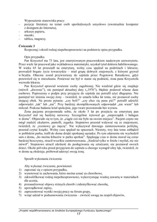 „Projekt współfinansowany ze środków Europejskiego Funduszu Społecznego”
17
Wyposażenie stanowiska pracy:
– pozycje literatury na temat osób upośledzonych umysłowo (ewentualnie komputer
z dostępem do Internetu),
– arkusze papieru,
– mazaki,
– tablica, magnesy.
Ćwiczenie 3
Rozpoznaj i określ rodzaj niepełnosprawności na podstawie opisu przypadku.
Opis przypadku
Pan Krzysztof ma 73 lata, jest emerytowanym pracownikiem naukowym uniwersytetu.
Przez wiele lat pracował jako wykładowca matematyki, uzyskał tytuł doktora habilitowanego.
W wieku 65 lat przeszedł na emeryturę, wolny czas spędzał na podróżach i lekturze,
prowadził bogate życie towarzyskie – miał grupę dobrych znajomych, z którymi grywał
w brydża. Obecnie został przywieziony do szpitala przez Pogotowie Ratunkowe, gdyż
przewrócił się w mieszkaniu. Ponieważ nie był w stanie się podnieść, żona pana Krzysztofa
wezwała lekarza.
Pan Krzysztof sprawiał wrażenie osoby zagubionej. Nie wiedział gdzie się znajduje
(mówił: „dworzec”), nie pamiętał aktualnej daty („1976”), błędnie podawał własne dane
osobowe. Poproszony o podpis przy przyjęciu do szpitala nie potrafił użyć długopisu. Nie
pamiętał też imienia swojej żony – twierdził, że umarła kilka lat temu, nie poznawał osoby
stojącej obok. Na proste pytania: „czy boli?” „czy chce się panu pić?” potrafił udzielić
odpowiedzi „tak” lub „nie”. Przy bardziej skomplikowanych odpowiadał „nie wiem” lub
milczał. Podczas badania leżał spokojnie, jego twarz pozostawała bez wyrazu.
Żona pacjenta przypomniała sobie, że około 5 lat po przejściu na emeryturę pan
Krzysztof stał się bardziej nerwowy. Szczególnie irytował go „nieporządek i bałagan
w domu”. Objawiało się to tym, że „ciągle coś nie było na swoim miejscu”. Pacjent często nie
mógł znaleźć okularów, pantofli, zegarka. Stopniowo przestał widywać się ze znajomymi,
twierdził, że „rozmowy go męczą”. Nie wykazywał dawnego zainteresowania polityką,
przestał czytać książki. Wolny czas spędzał na spacerach. Niestety, trzy lata temu zabłądził
w pobliskim parku, trafił do domu dzięki spotkanej sąsiadce. Po tym zdarzeniu nie wychodził
sam z domu, „bo można łobuzów w parku spotkać”. Spędzając czas w domu stawał się coraz
bardziej bezczynny, stracił wszelkie zainteresowania. „Siedział tylko w fotelu i myślał, nic nie
mówił”. Stopniowo utracił zdolność do posługiwania się sztućcami, nie poznawał swoich
dzieci. Około pół roku przed przyjęciem do szpitala u chorego wystąpił silny lęk, twierdził, że
w domu są złodzieje, próbował uderzyć swoją żonę.
Sposób wykonania ćwiczenia
Aby wykonać ćwiczenie, powinieneś:
1) zapoznać się z opisem przypadku,
2) wynotować te zachowania, które można uznać za chorobowe,
3) zakwalifikować rodzaj niepełnosprawności, wykorzystując wiedzę zawartą w materiałach
dla ucznia,
4) przeanalizować objawy różnych chorób i zidentyfikować chorobę,
5) uporządkować zapisy,
6) zaprezentować wyniki swojej pracy na forum grupy,
7) wziąć udział w podsumowaniu ćwiczenia – zwrócić uwagę na zespół objawów,
 