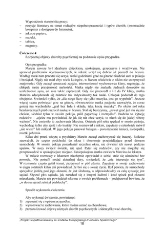 „Projekt współfinansowany ze środków Europejskiego Funduszu Społecznego”
18
Wyposażenie stanowiska pracy:
− pozycje literatury na temat rodzajów niepełnosprawności i typów chorób, (ewentualnie
komputer z dostępem do Internetu),
− arkusze papieru,
− mazaki,
− tablica,
− magnesy.
Ćwiczenie 4
Rozpoznaj objawy choroby psychicznej na podstawie opisu przypadku.
Opis przypadku
Marcin zawsze był idealnym dzieckiem, spokojnym, grzecznym i wrażliwym. Nie
sprawiał problemów wychowawczych, w szkole uczył się dobrze aż poszedł do liceum.
Według matki tam przestał się uczyć, wolał godzinami grać na gitarze. Siedział sam w pokoju
i brzdąkał. Nigdy nie miał zbyt wielu kolegów, w liceum właściwie z nikim nie utrzymywał
znajomości. Gdy zaczął opuszczać zajęcia, interweniował wychowawca klasy, sugerując, że
chłopak może przyjmować narkotyki. Matka nigdy nie znalazła żadnych dowodów na
uzależnienie syna, on sam także zaprzeczał. Gdy nie przeszedł z III do IV klasy, matka
Marcina zdecydowała się załatwić mu indywidualny tok nauki. Chłopak podszedł do tego
obojętnie. Stwierdził tylko, że „dla niego liczy się tylko muzyka, ona go wypełnia”. Jeszcze
więcej czasu poświęcał grze na gitarze, równocześnie matka pacjenta zauważyła, że coraz
gorzej mu wychodziło „grał bez ładu i składu, taką kocią muzykę”. Po około pół roku
bezskutecznych prób zarzucił naukę w liceum. Stał się bezczynny, „nawet grać już mu się nie
chciało, siedział tylko w swoim pokoju, palił papierosy i rozmyślał”. Budziło to irytację
rodziców – „ojciec mu powiedział, że jak się nie chce uczyć, to niech się do jakiej roboty
weźmie”. Nie zmieniło to zachowania Marcina. Ostatnie pół roku spędzał w swoim pokoju,
wychodząc tylko aby zjeść i do toalety. Nie rozmawiał z nikim, zapytany o cokolwiek mówił
„nie wiem” lub milczał. W jego pokoju panował bałagan – porozrzucane śmieci, niedopałki,
resztki jedzenia.
Kilka dni przed wizytą u psychiatry Marcin zaczął zachowywać się inaczej. Rodzice
zauważyli, że często podchodzi do okna i obserwuje przejeżdżające przed domem
samochody. W swoim pokoju pozasłaniał szczelnie okna, nie otwierał ich nawet podczas
upałów. W nocy świecił światło, nie spał. Pytał się rodziców, czy nie mogliby się
przeprowadzić w spokojniejsze miejsce. Zaniepokojona matka zawiozła Marcina do lekarza.
W trakcie rozmowy z lekarzem niechętnie opowiadał o sobie, stale się uśmiechał bez
powodu. Nie potrafił podać aktualnej daty, stwierdził, że „nie interesuje się tym”.
W rozmowie często gubił temat, przerywał w pół zdania. Zapytany o swoje zachowanie
w ciągu ostatnich kilku dni powiedział, że boi się o swoje życie. Był pewien, że samochody
specjalnie jeżdżą pod jego oknami, że jest śledzony, a odpowiedzialny za całą sytuację jest
sąsiad. Słyszał głos sąsiada, jak naradzał się z innymi ludźmi i knuł spisek pod oknami
mieszkania. Marcin nie powiedział nikomu o swoich problemach – podejrzewał bowiem, że
„w domu sąsiad założył podsłuchy”.
Sposób wykonania ćwiczenia
Aby wykonać ćwiczenie, powinieneś:
1) zapoznać się z opisem przypadku,
2) wynotować te zachowania, które można uznać za chorobowe,
3) przeanalizować objawy różnych chorób psychicznych i zidentyfikować chorobę,
 