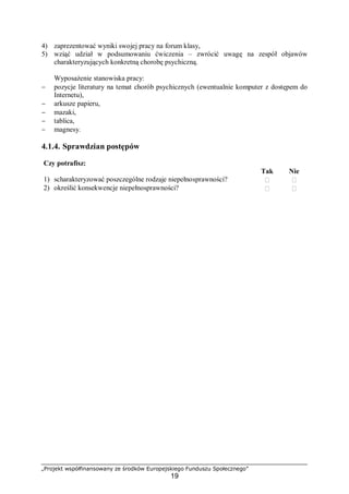 „Projekt współfinansowany ze środków Europejskiego Funduszu Społecznego”
19
4) zaprezentować wyniki swojej pracy na forum klasy,
5) wziąć udział w podsumowaniu ćwiczenia – zwrócić uwagę na zespół objawów
charakteryzujących konkretną chorobę psychiczną.
Wyposażenie stanowiska pracy:
− pozycje literatury na temat chorób psychicznych (ewentualnie komputer z dostępem do
Internetu),
− arkusze papieru,
− mazaki,
− tablica,
− magnesy.
4.1.4. Sprawdzian postępów
Czy potrafisz:
Tak Nie
1) scharakteryzować poszczególne rodzaje niepełnosprawności?  
2) określić konsekwencje niepełnosprawności?  
 