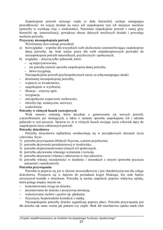 „Projekt współfinansowany ze środków Europejskiego Funduszu Społecznego”
21
Zaspokojenie potrzeb niższego rzędu (z dołu hierarchii) cechuje następująca
prawidłowość: im więcej działań na rzecz ich zaspokojenia tym ich mniejsze nasilenie
(potrzeby te wynikają więc z niedostatku). Natomiast zaspokojenie potrzeb z samej góry
hierarchii np. samorealizacji, powiększa obszar dalszych możliwych działań i powoduje
nasilenie potrzeby.
Przyczyny niezaspokojenia potrzeb
Wyróżniamy dwa rodzaje przeszkód:
a) bezwzględne – wspólne dla wszystkich osób okoliczności uniemożliwiające zaspokojenie
danej potrzeby, np. brak miejsc pracy dla osób niepełnosprawnych prowadzi do
niezaspokojenia potrzeb materialnych, psychicznych i społecznych,
b) względne – dotyczą tylko jednostek, które:
− są nieprzystosowane,
− nie potrafią zmienić sposobu zaspokojenia danej potrzeby,
− łatwo rezygnują.
Niezaspokojenie potrzeb psychospołecznych niesie za sobą następujące skutki:
− dominantę niezaspokojonej potrzeby,
− wyparcie ze świadomości,
− zaspokojenie w wyobraźni,
− fiksacja – sztywny upór,
− rezygnacja,
− antyspołeczne wypaczenie osobowości,
− choroby (np. somatyczne, nerwice),
− uzależnienia.
Potrzeby w różnych fazach rozwojowych
Wiek stanowi zmienną, która decyduje o generowaniu się nowych potrzeb,
a przeobrażaniu już istniejących, a także o zmianie sposobu zaspokajania ich i udziału
jednostki w tym procesie. Sprawia to, iż w różnych fazach swojego życia człowiek dąży do
zaspokojenia nieco odmiennych potrzeb.
Potrzeby dzieciństwa
Potrzeby dzieciństwa najbardziej uwidaczniają się w początkowych okresach życia
człowieka. Są to:
1) potrzeba przywiązania (bliskość fizyczna, a potem psychiczna),
2) potrzeba aktywności przedmiotowej w środowisku,
3) potrzeba eksperymentowania różnych ról społecznych,
4) potrzeba odczuwania własnego wzrastania i rozwoju,
5) potrzeba aktywności własnej i odnoszenia w niej sukcesów,
6) potrzeba własnej niezależności w działaniu i stosunkach z innymi (potrzeba poczucia
autonomii i samokontroli).
Potrzeba przywiązania
Potrzeba ta pojawia się już w okresie noworodkowym i jest charakterystyczna dla całego
dzieciństwa. Przejawia się w dążeniu do posiadania kogoś bliskiego, kto stale będzie
utrzymywał kontakt z dzieckiem. Potrzebę tą można zaspokoić poprzez właściwą opiekę,
która polega między innymi na:
− koncentrowaniu uwagi na dziecku,
− przemawianiu do dziecka z pozytywną intonacją,
− wykonywaniu ruchów i gestów np. głaskanie,
− fizycznym, bezpośrednim kontakcie z matką.
Niezaspokojenie potrzeby dziecko sygnalizuje poprzez płacz. Potrzeba przywiązania jest
dla dziecka tak samo ważna jak pokarm czy ciepło. Brak lub niewłaściwa opieka matki (lub
 