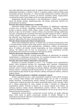 „Projekt współfinansowany ze środków Europejskiego Funduszu Społecznego”
22
innej stałej opiekunki) może doprowadzić do ciężkich zaburzeń somatycznych, regresji formy
zaspokojenia tej potrzeby. U dziecka w wieku 6–12 miesięcy rozłąka z matką wywołuje często
emocjonalne poczucie odrzucenia, co z kolei powoduje zahamowanie czynności ruchowych
i motorycznych. Przywiązanie uczuciowe jest bowiem warunkiem stałości, bezpieczeństwa
i wzmacnia siły dziecka, przyczyniając się do wzrost jego aktywności własnej.
Zaspokojenie potrzeby przywiązania, a więc przynależności i miłości, jest szczególnie
istotne dla dziecka chorego, niepełnosprawnego, dla którego zachowanie rodziców jest
potwierdzeniem ich miłości.
Potrzeba aktywności przedmiotowej w środowisku
Aktywność małego dziecka ogranicza się początkowo do najbliższego środowiska,
w którym uczy się bawiąc, manipulując różnymi przedmiotami i zabawkami. Otoczenie
poznaje za pomocą zmysłów smaku, dotyku, węchu i wzroku. Postępujący rozwój dziecka
sprawia, iż dąży ono do kontaktu z innymi osobami, do poznawania własnego najbliższego
otoczenia. Niezaspokojenie tej potrzeby aktywności powoduje negatywne skutki w dalszym
rozwoju dziecka. Ograniczenie kontaktu z rówieśnikami, mały dostęp do przedmiotów
(np. zabawek) może doprowadzić do powstawania problemów. Dziecku należy bowiem
zapewnić, odpowiednio do wieku, stymulację bodźcową.
Potrzeba eksperymentowania różnych ról społecznych
Zabawa przez naśladowanie sprawia, że dziecko uczy się różnych ról społecznych. Wraz
z rozwojem dziecka charakter zabaw ulega zmianie. Stają się one bogatsze, bowiem dziecko
umiejscawia w nich swoje własne doświadczenia z kontaktów z innymi, ich zachowania,
słowa. W niektóre role dziecko wchodzi bezpośrednio, np. brata, przedszkolaka, kolegi,
chorego. Do pełnieni tych ról musi się przygotować, a więc zaspokojenie potrzeby
eksperymentowania różnych ról warunkuje rozwój społeczny dziecka.
Potrzeba odczuwania własnego wzrastania i rozwoju
Poczucie własnego wzrostu i rozwoju stanowi podstawę do zadowolenia, do uzyskania
samodzielności w zaspokajaniu swoich potrzeb. Jest warunkiem akceptacji siebie, co sprzyja
z kolei powstawaniu pozytywnych interakcji z innymi ludźmi.
Potrzeba aktywności własnej i odnoszenia w niej sukcesów
Realizacja tej potrzeby przypada na wiek 3–7 lat. Następuje wzrost samodzielności
dziecka, która początkowa powinna być wspomagana przez opiekuna. Podejmowanie
aktywności kończących się sukcesem jest bardzo ważne dla dalszego rozwoju dziecka,
ponieważ stanowi czynnik mobilizujący do dalszego działania. Akceptacja buduje poczucie
własnej wartości i zaspokaja potrzebę bezpieczeństwa. W związku z tym należy szanować
prawa dziecka do jego dziecka do jego własności osobistej, dotrzymywać obietnic, szanować
godność dziecka.
Potrzeba własnej niezależności w działaniu i stosunkach z innymi
Dziecko najczęściej nie jest w stanie samodzielnie zaspokoić swoich potrzeb. Korzysta
więc z pomocy innych bliskich osób. Jednocześnie pragnie stać się choć w niewielkim
stopniu niezależne. Uniemożliwienie dziecku realizacji tej potrzeby, wyręczanie dziecka
i ograniczanie swobody powoduje silne reakcje emocjonalne (płacz, krzyk, ucieczkę). Może
też w efekcie doprowadzić do utraty zaufania do siebie i własnych sił, zahamować
samodzielność dziecka. Potrzeba ta pojawia się na różnych etapach życia dziecka. Jej
realizację ogranicza między innymi nadopiekuńcza postawa rodziców. Aby umożliwić
dziecku jej zaspokojenie należy rozwijać jego samodzielność, dać mu nią się cieszyć oraz nie
hamować poczucia niezależności.
Zaspokojenie potrzeb dziecka i generowanie nowych możliwe jest dzięki właściwej
opiece, która zależy od jakości uczuciowego stosunku do dziecka. Blokada w ich
zaspokojeniu prowadzi do zaburzeń w zachowaniu dziecka, a w konsekwencji znajduje wyraz
w ujemnych rysach osobowości.
 