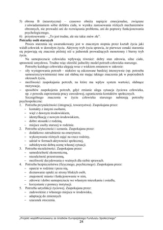 „Projekt współfinansowany ze środków Europejskiego Funduszu Społecznego”
24
5) obrona B (neurotyczna) – czasowo obniża napięcie emocjonalne, związane
z uświadamianiem sobie defektu ciała, w wyniku zastosowania różnych mechanizmów
obronnych, nie prowadzi ani do rozwiązania problemu, ani do poprawy funkcjonowania
psychologicznego,
6) przystosowanie – „To jest trudne, ale nie takie znów złe”.
Potrzeby osób starszych
Proces starzenia się uwarunkowany jest w znacznym stopniu przez kształt życia jaki
wiódł człowiek w dorosłym życiu. Aktywny tryb życia sprawia, że pierwsze oznaki starzenia
się pojawiają się znacznie później niż u jednostek prowadzących monotonny i bierny tryb
życia.
Na samopoczucie człowieka wpływają również: dobry stan zdrowia, silne ciało,
sprawność umysłowa. Trudno więc określić jednolity model potrzeb człowieka starszego.
Potrzeby każdego człowieka ulegają wraz z wiekiem zmianom w zakresie:
− siły występowania potrzeb – niektóre są odczuwane bardziej intensywnie (np. potrzeba
samourzeczywistnienia) inne zaś słabną nie mając takiego znaczenia jak w poprzednich
okresach życia,
− możliwości zaspokajania potrzeb, na które ma wpływ system wartości, słabnące
motywacje,
− sposobów zaspokojenia potrzeb, gdyż zmianie ulega sytuacja życiowa człowieka,
np. z powodu zaprzestania pracy zawodowej, ograniczenia kontaktów społecznych.
Szczególnego znaczenia w życiu człowieka starszego nabierają potrzeby
psychospołeczne:
1. Potrzeba przynależności (integracji, towarzystwa). Zaspokajana przez:
− kontakty z innymi osobami,
− więź z dawnym środowiskiem,
− identyfikację z nowym środowiskiem,
− dobre stosunki z rodziną,
− miejsce osoby starszej w rodzinie.
2. Potrzeba użyteczności i uznania. Zaspokajana przez:
− dodatkowe zatrudnienie na emeryturze,
− wykonywanie różnych zajęć na rzecz rodziny,
− udział w formach aktywności społecznej,
− subiektywnie dobrą ocenę własnej sytuacji.
3. Potrzeba niezależności. Zaspokajana przez:
− samodzielność ekonomiczną,
− niezależność przestrzenną,
− możliwość decydowania o ważnych dla siebie sprawach.
4. Potrzeba bezpieczeństwa (fizycznego, psychicznego). Zaspokajana przez:
− oparcie w rodzinie i poza nią,
− doznawanie opieki ze strony bliskich osób,
− znajomość miasta i funkcjonowanie w nim,
− zdrowie i dobre samopoczucie we własnym mieszkaniu i osiedlu,
− korzystanie z pomocy instytucji.
5. Potrzeba satysfakcji życiowej. Zaspokajana przez:
− zadowolenie z własnego miejsca w środowisku,
− adaptację do zmiennych
− szacunek otoczenia.
 