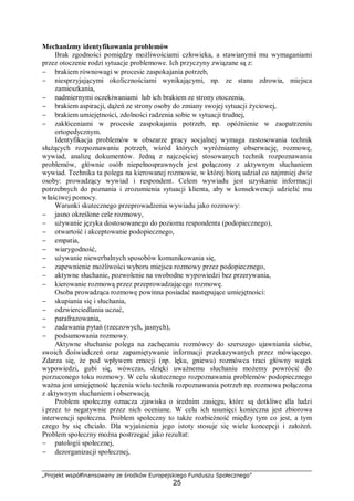 „Projekt współfinansowany ze środków Europejskiego Funduszu Społecznego”
25
Mechanizmy identyfikowania problemów
Brak zgodności pomiędzy możliwościami człowieka, a stawianymi mu wymaganiami
przez otoczenie rodzi sytuacje problemowe. Ich przyczyny związane są z:
− brakiem równowagi w procesie zaspokajania potrzeb,
− niesprzyjającymi okolicznościami wynikającymi, np. ze stanu zdrowia, miejsca
zamieszkania,
− nadmiernymi oczekiwaniami lub ich brakiem ze strony otoczenia,
− brakiem aspiracji, dążeń ze strony osoby do zmiany swojej sytuacji życiowej,
− brakiem umiejętności, zdolności radzenia sobie w sytuacji trudnej,
− zakłóceniami w procesie zaspokajania potrzeb, np. opóźnienie w zaopatrzeniu
ortopedycznym.
Identyfikacja problemów w obszarze pracy socjalnej wymaga zastosowania technik
służących rozpoznawaniu potrzeb, wśród których wyróżniamy obserwację, rozmowę,
wywiad, analizę dokumentów. Jedną z najczęściej stosowanych technik rozpoznawania
problemów, głównie osób niepełnosprawnych jest połączony z aktywnym słuchaniem
wywiad. Technika ta polega na kierowanej rozmowie, w której biorą udział co najmniej dwie
osoby: prowadzący wywiad i respondent. Celem wywiadu jest uzyskanie informacji
potrzebnych do poznania i zrozumienia sytuacji klienta, aby w konsekwencji udzielić mu
właściwej pomocy.
Warunki skutecznego przeprowadzenia wywiadu jako rozmowy:
− jasno określone cele rozmowy,
− używanie języka dostosowanego do poziomu respondenta (podopiecznego),
− otwartość i akceptowanie podopiecznego,
− empatia,
− wiarygodność,
− używanie niewerbalnych sposobów komunikowania się,
− zapewnienie możliwości wyboru miejsca rozmowy przez podopiecznego,
− aktywne słuchanie, pozwolenie na swobodne wypowiedzi bez przerywania,
− kierowanie rozmową przez przeprowadzającego rozmowę.
Osoba prowadząca rozmowę powinna posiadać następujące umiejętności:
− skupiania się i słuchania,
− odzwierciedlania uczuć,
− parafrazowania,
− zadawania pytań (rzeczowych, jasnych),
− podsumowania rozmowy.
Aktywne słuchanie polega na zachęcaniu rozmówcy do szerszego ujawniania siebie,
swoich doświadczeń oraz zapamiętywanie informacji przekazywanych przez mówiącego.
Zdarza się, że pod wpływem emocji (np. lęku, gniewu) rozmówca traci główny wątek
wypowiedzi, gubi się, wówczas, dzięki uważnemu słuchaniu możemy powrócić do
porzuconego toku rozmowy. W celu skutecznego rozpoznawania problemów podopiecznego
ważna jest umiejętność łączenia wielu technik rozpoznawania potrzeb np. rozmowa połączona
z aktywnym słuchaniem i obserwacją.
Problem społeczny oznacza zjawiska o średnim zasięgu, które są dotkliwe dla ludzi
i przez to negatywnie przez nich oceniane. W celu ich usunięci konieczna jest zbiorowa
interwencji społeczna. Problem społeczny to także rozbieżność między tym co jest, a tym
czego by się chciało. Dla wyjaśnienia jego istoty stosuje się wiele koncepcji i założeń.
Problem społeczny można postrzegać jako rezultat:
− patologii społecznej,
− dezorganizacji społecznej,
 