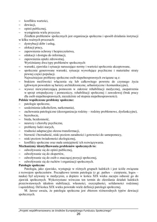 „Projekt współfinansowany ze środków Europejskiego Funduszu Społecznego”
26
− konfliktu wartości,
− dewiacji,
− opinii publicznej,
− wystąpienia wielu przyczyn.
Źródłem problemów społecznych jest organizacja społeczna i sposób działania instytucji
w kilku ważnych procesach:
− dystrybucji dóbr i usług,
− alokacji pracy,
− zapewnienia ochrony i bezpieczeństwa,
− edukacji i dostępu do informacji,
− zapewnienia opieki zdrowotnej.
Wyróżniamy dwa typy problemów społecznych:
− warunki, zjawiska i sytuacje naruszające normy i wartości społecznie akceptowane,
− społecznie generowane warunki, sytuacje wywołujące psychiczne i materialne straty
pewnej części populacji.
Najważniejsze problemy społeczne osób niepełnosprawnych związane są z:
− brakiem możliwości włączenia się lub całkowitego powrotu do czynnego życia
(głównym powodem są bariery architektoniczne, urbanistyczne i komunikacyjne),
− wysoce niewystarczającą pomocom w zakresie rehabilitacji medycznej, zaopatrzenia
w sprzęt ortopedyczny i pomocniczy, rehabilitacji społecznej i zawodowej (brak pracy
dla osób niepełnosprawnych, niezależnie od stopnia niepełnosprawności).
Polskie współczesne problemy społeczne:
− patologie społeczne,
− uzależnienia (alkoholizm, narkomania),
− zachowania patologiczne (dezorganizacja rodziny – rodziny problemowe, dysfunkcyjne),
− bezrobocie,
− bieda, bezdomność,
− neurozy i choroby psychiczne,
− problemy ludzi starych,
− trudności adaptacyjne okresu transformacji,
− bierność i bezradność, niski poziom zaradności i gotowości do samopomocy,
− niski poziom świadomości ekologicznej,
− konflikty społeczne oraz mała umiejętność ich rozwiązywania.
Mechanizmy identyfikowania problemów społecznych to:
− odwoływanie się do opinii publicznej,
− odwoływanie się do ekspertów,
− odwoływanie się do osób o znaczącej pozycji społecznej,
− odwoływanie się do ruchów i organizacji społecznych.
Patologie społeczne
Patologia, jako zjawisko, występuje w różnych grupach ludzkich i jest ściśle związana
z rozwojem społeczeństw. Początkowo termin patologia (z gr. pathos – cierpienie, logos –
nauka) był używany w medycynie, a dopiero w końcu XIX wieku zaczęto odnosić go do
zjawisk społecznych. Wykorzystano wówczas ten termin do określania działań ludzkich
przeciwstawnych ideałom stabilizacji, własności, oszczędności, solidarności rodzinnej
i sąsiedzkiej. Od końca XIX wieku powstało wiele definicji patologii społecznej.
M. Jarosz uważa, że patologia społeczna jest zbiorem różnorodnych typów dewiacji
społecznych.
 