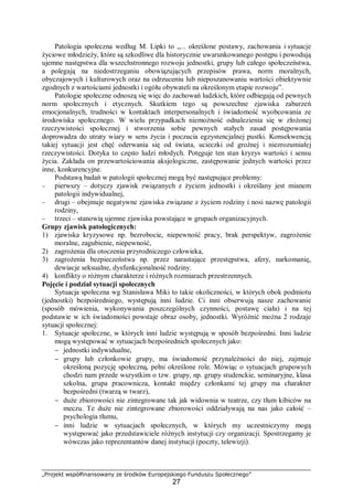 „Projekt współfinansowany ze środków Europejskiego Funduszu Społecznego”
27
Patologia społeczna według M. Lipki to „... określone postawy, zachowania i sytuacje
życiowe młodzieży, które są szkodliwe dla historycznie uwarunkowanego postępu i powodują
ujemne następstwa dla wszechstronnego rozwoju jednostki, grupy lub całego społeczeństwa,
a polegają na niedostrzeganiu obowiązujących przepisów prawa, norm moralnych,
obyczajowych i kulturowych oraz na odrzuceniu lub nieposzanowaniu wartości obiektywnie
zgodnych z wartościami jednostki i ogółu obywateli na określonym etapie rozwoju”.
Patologie społeczne odnoszą się więc do zachowań ludzkich, które odbiegają od pewnych
norm społecznych i etycznych. Skutkiem tego są powszechne zjawiska zaburzeń
emocjonalnych, trudności w kontaktach interpersonalnych i świadomość wyobcowania ze
środowiska społecznego. W wielu przypadkach niemożność odnalezienia się w złożonej
rzeczywistości społecznej i stworzenia sobie pewnych stałych zasad postępowania
doprowadza do utraty wiary w sens życia i poczucia egzystencjalnej pustki. Konsekwencją
takiej sytuacji jest chęć oderwania się od świata, ucieczki od groźnej i niezrozumiałej
rzeczywistości. Dotyka to często ludzi młodych. Potęguje ten stan kryzys wartości i sensu
życia. Zakłada on przewartościowania aksjologiczne, zastępowanie jednych wartości przez
inne, konkurencyjne.
Podstawą badań w patologii społecznej mogą być następujące problemy:
− pierwszy – dotyczy zjawisk związanych z życiem jednostki i określany jest mianem
patologii indywidualnej,
− drugi – obejmuje negatywne zjawiska związane z życiem rodziny i nosi nazwę patologii
rodziny,
− trzeci – stanowią ujemne zjawiska powstające w grupach organizacyjnych.
Grupy zjawisk patologicznych:
1) zjawiska kryzysowe np. bezrobocie, niepewność pracy, brak perspektyw, zagrożenie
moralne, zagubienie, niepewność,
2) zagrożenia dla otoczenia przyrodniczego człowieka,
3) zagrożenia bezpieczeństwa np. przez narastające przestępstwa, afery, narkomanię,
dewiacje seksualne, dysfunkcjonalność rodziny.
4) konflikty o różnym charakterze i różnych rozmiarach przestrzennych.
Pojęcie i podział sytuacji społecznych
Sytuacja społeczna wg Stanisława Miki to takie okoliczności, w których obok podmiotu
(jednostki) bezpośredniego, występują inni ludzie. Ci inni obserwują nasze zachowanie
(sposób mówienia, wykonywania poszczególnych czynności, postawę ciała) i na tej
podstawie w ich świadomości powstaje obraz osoby, jednostki. Wyróżnić można 2 rodzaje
sytuacji społecznej:
1. Sytuacje społeczne, w których inni ludzie występują w sposób bezpośredni. Inni ludzie
mogą występować w sytuacjach bezpośrednich społecznych jako:
− jednostki indywidualne,
− grupy lub członkowie grupy, ma świadomość przynależności do niej, zajmuje
określoną pozycję społeczną, pełni określone role. Mówiąc o sytuacjach grupowych
chodzi nam przede wszystkim o tzw. grupy, np. grupy studenckie, seminaryjne, klasa
szkolna, grupa pracownicza, kontakt między członkami tej grupy ma charakter
bezpośredni (twarzą w twarz),
− duże zbiorowości nie zintegrowane tak jak widownia w teatrze, czy tłum kibiców na
meczu. Te duże nie zintegrowane zbiorowości oddziaływają na nas jako całość –
psychologia tłumu,
− inni ludzie w sytuacjach społecznych, w których my uczestniczymy mogą
występować jako przedstawiciele różnych instytucji czy organizacji. Spostrzegamy je
wówczas jako reprezentantów danej instytucji (poczty, telewizji).
 
