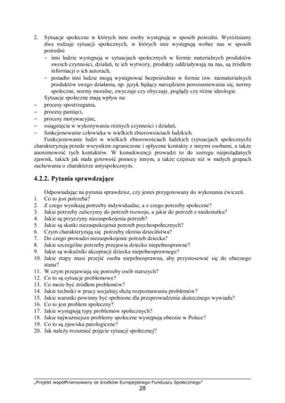 „Projekt współfinansowany ze środków Europejskiego Funduszu Społecznego”
28
2. Sytuacje społeczne w których inne osoby występują w sposób pośredni. Wyróżniamy
dwa rodzaje sytuacji społecznych, w których inni występują wobec nas w sposób
pośredni:
− inni ludzie występują w sytuacjach społecznych w formie materialnych produktów
swoich czynności, działań, te ich wytwory, produkty oddziaływają na nas, są źródłem
informacji o ich autorach,
− ponadto inni ludzie mogą występować bezpośrednio w formie tzw. niematerialnych
produktów swego działania, np. język będący narzędziem porozumiewania się, normy
społeczne, normy moralne, zwyczaje czy obyczaje, poglądy czy różne ideologie.
Sytuacje społeczne mają wpływ na:
− procesy spostrzegania,
− procesy pamięci,
− procesy motywacyjne,
− osiągnięcia w wykonywaniu różnych czynności i działań,
− funkcjonowanie człowieka w wielkich zbiorowościach ludzkich.
Funkcjonowanie ludzi w wielkich zbiorowościach ludzkich (sytuacjach społecznych)
charakteryzują przede wszystkim ograniczone i spłycone kontakty z innymi osobami, a także
anonimowość tych kontaktów. W konsekwencji prowadzi to do szeregu niepożądanych
zjawisk, takich jak mała gotowość pomocy innym, a także częstsze niż w małych grupach
zachowania o charakterze antyspołecznym.
4.2.2. Pytania sprawdzające
Odpowiadając na pytania sprawdzisz, czy jesteś przygotowany do wykonania ćwiczeń.
1. Co to jest potrzeba?
2. Z czego wynikają potrzeby indywidualne, a z czego potrzeby społeczne?
3. Jakie potrzeby zaliczymy do potrzeb rozwoju, a jakie do potrzeb z niedostatku?
4. Jakie są przyczyny niezaspokojenia potrzeb?
5. Jakie są skutki niezaspokojenia potrzeb psychospołecznych?
6. Czym charakteryzują się potrzeby okresu dzieciństwa?
7. Do czego prowadzi niezaspokojenie potrzeb dziecka?
8. Jakie szczególne potrzeby przejawia dziecko niepełnosprawne?
9. Jakie są wskaźniki akceptacji dziecka niepełnosprawnego?
10. Jakie etapy musi przejść osoba niepełnosprawna, aby przystosować się do obecnego
stanu?
11. W czym przejawiają się potrzeby osób starszych?
12. Co to są sytuacje problemowe?
13. Co może być źródłem problemów?
14. Jakie techniki w pracy socjalnej służą rozpoznawaniu problemów?
15. Jakie warunki powinny być spełnione dla przeprowadzenia skutecznego wywiadu?
16. Co to jest problem społeczny?
17. Jakie występują typy problemów społecznych?
18. Jakie najważniejsze problemy społeczne występują obecnie w Polsce?
19. Co to są zjawiska patologiczne?
20. Jak należy rozumieć pojęcie sytuacji społecznej?
 