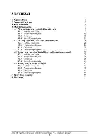 „Projekt współfinansowany ze środków Europejskiego Funduszu Społecznego”
2
SPIS TREŚCI
1. Wprowadzenie 3
2. Wymagania wstępne 5
3. Cele kształcenia 6
4. Materiał nauczania 7
4.1 Niepełnosprawność – rodzaje i konsekwencje 7
4.1.1. Materiał nauczania 7
4.1.2. Pytania sprawdzające 15
4.1.3. Ćwiczenia 15
4.1.4. Sprawdzian postępów 19
4.2 Potrzeby człowieka i skutki ich niezaspokojenia 20
4.2.1. Materiał nauczania 20
4.2.2. Pytania sprawdzające 28
4.2.3. Ćwiczenia 29
4.2.4. Sprawdzian postępów 31
4.3 Metody pracy socjalnej i rehabilitacji osób niepełnosprawnych 32
4.3.1. Materiał nauczania 32
4.3.2. Pytania sprawdzające 38
4.3.3. Ćwiczenia 38
4.3.4. Sprawdzian postępów 41
4.4 Metody pracy z ludźmi starszymi 42
4.4.1. Materiał nauczania 42
4.4.2. Pytania sprawdzające 46
4.4.3. Ćwiczenia 47
4.4.4. Sprawdzian postępów 49
5. Sprawdzian osiągnięć 50
6. Literatura 55
 