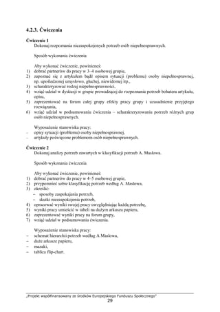 „Projekt współfinansowany ze środków Europejskiego Funduszu Społecznego”
29
4.2.3. Ćwiczenia
Ćwiczenie 1
Dokonaj rozpoznania niezaspokojonych potrzeb osób niepełnosprawnych.
Sposób wykonania ćwiczenia
Aby wykonać ćwiczenie, powinieneś:
1) dobrać partnerów do pracy w 3–4 osobowej grupie,
2) zapoznać się z artykułem bądź opisem sytuacji (problemu) osoby niepełnosprawnej,
np. upośledzonej umysłowo, głuchej, niewidomej itp.,
3) scharakteryzować rodzaj niepełnosprawności,
4) wziąć udział w dyskusji w grupie prowadzącej do rozpoznania potrzeb bohatera artykułu,
opisu,
5) zaprezentować na forum całej grupy efekty pracy grupy i uzasadnienie przyjętego
rozwiązania,
6) wziąć udział w podsumowaniu ćwiczenia – scharakteryzowaniu potrzeb różnych grup
osób niepełnosprawnych.
Wyposażenie stanowiska pracy:
– opisy sytuacji (problemu) osoby niepełnosprawnej,
– artykuły poświęcone problemom osób niepełnosprawnych.
Ćwiczenie 2
Dokonaj analizy potrzeb zawartych w klasyfikacji potrzeb A. Maslowa.
Sposób wykonania ćwiczenia
Aby wykonać ćwiczenie, powinieneś:
1) dobrać partnerów do pracy w 4–5 osobowej grupie,
2) przypomnieć sobie klasyfikację potrzeb według A. Maslowa,
3) określić:
− sposoby zaspokajania potrzeb,
− skutki niezaspokojenia potrzeb,
4) opracować wyniki swojej pracy uwzględniając każdą potrzebę,
5) wyniki pracy umieścić w tabeli na dużym arkuszu papieru,
6) zaprezentować wyniki pracy na forum grupy,
7) wziąć udział w podsumowaniu ćwiczenia.
Wyposażenie stanowiska pracy:
− schemat hierarchii potrzeb według A Maslowa,
− duże arkusze papieru,
− mazaki,
− tablica flip-chart.
 