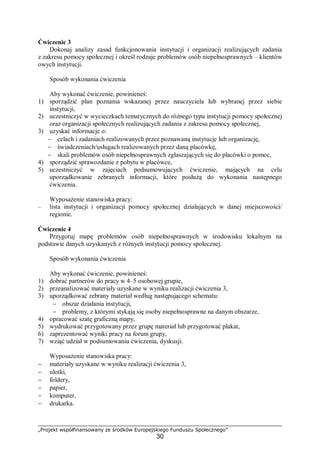 „Projekt współfinansowany ze środków Europejskiego Funduszu Społecznego”
30
Ćwiczenie 3
Dokonaj analizy zasad funkcjonowania instytucji i organizacji realizujących zadania
z zakresu pomocy społecznej i określ rodzaje problemów osób niepełnosprawnych – klientów
owych instytucji.
Sposób wykonania ćwiczenia
Aby wykonać ćwiczenie, powinieneś:
1) sporządzić plan poznania wskazanej przez nauczyciela lub wybranej przez siebie
instytucji,
2) uczestniczyć w wycieczkach tematycznych do różnego typu instytucji pomocy społecznej
oraz organizacji społecznych realizujących zadania z zakresu pomocy społecznej,
3) uzyskać informacje o:
− celach i zadaniach realizowanych przez poznawaną instytucje lub organizację,
− świadczeniach/usługach realizowanych przez daną placówkę,
− skali problemów osób niepełnosprawnych zgłaszających się do placówki o pomoc,
4) sporządzić sprawozdanie z pobytu w placówce,
5) uczestniczyć w zajęciach podsumowujących ćwiczenie, mających na celu
uporządkowanie zebranych informacji, które posłużą do wykonania następnego
ćwiczenia.
Wyposażenie stanowiska pracy:
– lista instytucji i organizacji pomocy społecznej działających w danej miejscowości/
regionie.
Ćwiczenie 4
Przygotuj mapę problemów osób niepełnosprawnych w środowisku lokalnym na
podstawie danych uzyskanych z różnych instytucji pomocy społecznej.
Sposób wykonania ćwiczenia
Aby wykonać ćwiczenie, powinieneś:
1) dobrać partnerów do pracy w 4–5 osobowej grupie,
2) przeanalizować materiały uzyskane w wyniku realizacji ćwiczenia 3,
3) uporządkować zebrany materiał według następującego schematu:
− obszar działania instytucji,
− problemy, z którymi stykają się osoby niepełnosprawne na danym obszarze,
4) opracować szatę graficzną mapy,
5) wydrukować przygotowany przez grupę materiał lub przygotować plakat,
6) zaprezentować wyniki pracy na forum grupy,
7) wziąć udział w podsumowaniu ćwiczenia, dyskusji.
Wyposażenie stanowiska pracy:
− materiały uzyskane w wyniku realizacji ćwiczenia 3,
− ulotki,
− foldery,
− papier,
− komputer,
− drukarka.
 