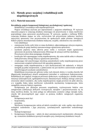 „Projekt współfinansowany ze środków Europejskiego Funduszu Społecznego”
32
4.3. Metody pracy socjalnej i rehabilitacji osób
niepełnosprawnych
4.3.1. Materiał nauczania
Rewalidacja, pojęcie kompensacji biologicznej, psychologicznej i społecznej
Rehabilitacja i rewalidacja osób niepełnosprawnych.
Pojęcie rewalidacja używane jest naprzemiennie z pojęciem rehabilitacja. W węższym
znaczeniu pojęcia te oznaczają działania zmierzające do przywrócenia w miarę możliwości
poprzedniego stanu sprawności psychofizycznej. W szerszym, zgodnie z definicją WHO,
oznaczają działania mające na celu, wyćwiczenie lub przywrócenie jednostce możliwie
najwyższej sprawności oraz przystosowanie do społecznych zadań pomimo istniejących
braków poprzez skoordynowane działania medyczne, socjalne, szkoleniowe oraz zawodowe.
Cele rehabilitacji:
− zmniejszenie liczby osób, które ze stanu dysfunkcji, odpowiadającego niższym stopniom,
przechodzą do grupy bardziej zaawansowanego ograniczenia sprawności,
− uzyskanie poprawy stanu zdrowia przez osoby z wyższych stopni ograniczonej
sprawności do poziomu funkcjonowania zbliżonego do sytuacji osób bez dysfunkcji.
Powyższym celom służą następujące działania:
− korekcyjne lub wspomagające osobę niepełnosprawną, aby sama radziła sobie w obszarze
funkcjonowania, którego dotyczy ograniczona sprawność,
− zwiększające lub umożliwiające określoną samodzielność osoby niepełnosprawnej przez
zastosowanie urządzeń technicznych lub specjalnej aparatury,
− zastępujące osobę niepełnosprawną w tych okolicznościach lub zadaniach, w których
nastąpiła jej pełna niesprawność, a jednocześnie nie jest możliwe zastosowanie urządzeń
umożliwiających uzyskanie samodzielności.
Rehabilitacja stosowana jest głównie wobec tych chorych, którzy w wyniku choroby lub
długotrwałej hospitalizacji utracili umiejętności potrzebne w codziennym funkcjonowaniu.
Rehabilitacja jest ciągłym, trwającym procesem społecznym, wynikającym z działań różnych
instytucji samorządowych, ogólnopaństwowych, charytatywnych, fundacji, którego celem jest
stworzenie takich warunków, aby osoba niepełnosprawna mogła powrócić do pełni zdrowia,
a w wypadku braku takiej możliwości wykształciła mechanizmy kompensacyjne, które
zastąpiłyby utracone funkcje organizmu.
Kompensacja jest złożonym procesem uzupełniania, wyrównywania braków oraz
zastępowania (substytucji) deficytów rozwojowych, narządów i przystosowywania się na
innej możliwej drodze. Jej istota polega na odtwarzaniu czynności całego narządu ruchu,
zmysłu lub poszczególnych jego części za pomocą środków zastępczych organizmu
ludzkiego.
Kompensacja może być:
− bezpośrednia,
− pośrednia.
Możliwości kompensacyjne zależą od takich czynników jak: wiek, ogólny stan zdrowia,
rozległość uszkodzenia i jego przyczyny, systematyczność usprawniani uszkodzonego
narządu.
Rodzaje kompensacji:
1. Kompensacja biologiczna – należy do akcji automatycznych mechanizmów obronnych,
np. wzmożenie działalności pewnych narządów przy zmniejszonej działalności innych.
 