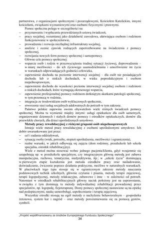 „Projekt współfinansowany ze środków Europejskiego Funduszu Społecznego”
34
partnerstwa, z organizacjami społecznymi i pozarządowymi, Kościołem Katolickim, innymi
kościołami, związkami wyznaniowymi oraz osobami fizycznymi i prawnymi.
Pomoc społeczna polega w szczególności na:
− przyznawaniu i wypłacaniu przewidzianych ustawą świadczeń,
− pracy socjalnej, rozumianej jako działalność zawodowa, ułatwiająca osobom i rodzinom
funkcjonowanie w społeczeństwie,
− prowadzeniu i rozwoju niezbędnej infrastruktury socjalnej,
− analizie i ocenie zjawisk rodzących zapotrzebowanie na świadczenia z pomocy
społecznej,
− rozwijaniu nowych form pomocy społecznej i samopomocy.
Główne cele pomocy społecznej:
− wsparcie osób i rodzin w przezwyciężeniu trudnej sytuacji życiowej, doprowadzenie –
w miarę możliwości – do ich życiowego usamodzielniania i umożliwienie im życia
w warunkach odpowiadających godności człowieka,
− zapewnienie dochodu na poziomie interwencji socjalnej – dla osób nie posiadających
dochodu lub o niskich dochodach, w wieku poprodukcyjnym i osobom
niepełnosprawnym,
− zapewnienie dochodu do wysokości poziomu interwencji socjalnej osobom i rodzinom
o niskich dochodach, które wymagają okresowego wsparcia,
− zapewnienie profesjonalnej pomocy rodzinom dotkniętym skutkami patologii społecznej,
w tym przemocą w rodzinie,
− integracja ze środowiskiem osób wykluczonych społecznie,
− stworzenie sieci usług socjalnych adekwatnych do potrzeb w tym zakresie.
Państwo polskie zapewnia swoim obywatelom wiele różnych świadczeń pomocy
społecznej. Można tu wymienić między innymi: usługi opiekuńcze dla osób samotnych,
organizowanie dziennych i stałych domów pomocy i ośrodków opiekuńczych, domów dla
przewlekle chorych, dla dzieci upośledzonych umysłowo.
Metody pracy rewalidacyjnej z różnymi grupami osób niepełnosprawnych
Istnieje wiele metod pracy rewalidacyjnej z osobami upośledzonymi umysłowo. Ich
dobór uwarunkowany jest przez:
− cel i zadania oddziaływań,
− sytuację osoby (wiek, potrzeby, stopień upośledzenia, możliwości i ograniczenia),
− realne warunki, w jakich odbywają się zajęcia (dom rodzinny, przedszkole lub szkoła
specjalna, ośrodek rehabilitacyjny).
Wiele z metod można stosować wobec jednego pacjenta/klienta, gdyż wzajemnie się
uzupełniają np. w przedszkolu specjalnym, czy integracyjnym główną metodą jest zabawa
manipulacyjna, ruchowa, tematyczna, niedyrektywna, itp.; w „szkole życia” dominującą
w pierwszym etapie kształcenia jest metoda ośrodków pracy oraz naśladowanie,
doświadczanie, ćwiczenie poprzez działania praktyczne, możliwe w naturalnych warunkach.
W placówkach tego typu stosuje się w ograniczonym zakresie metody nauczania
podstawowych technik szkolnych, głównie czytania i pisania, metody terapii zajęciowej,
terapii logopedycznej, metody relaksacyjne, zabawowe i inne – w zależności od potrzeb.
Natomiast w ośrodkach rehabilitacyjnych główny nacisk położony jest na usprawnianie,
w związku z tym dominują tu metody indywidualnej rehabilitacji prowadzonej przez
specjalistów, np. logopedę, fizjoterapeutę. Domy pomocy społecznej nastawione są na opiekę
nad podopiecznymi, naukę samoobsługi, uspołecznianie i terapię zajęciową.
Wszystkie ośrodki stosują na ogół metody o nachyleniu behawioralnym – gospodarka
żetonowa, system kar i nagród – oraz metody porozumiewania się za pomocą gestów,
symboli.
 