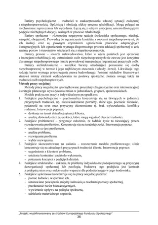„Projekt współfinansowany ze środków Europejskiego Funduszu Społecznego”
36
Bariery psychologiczne – trudności w zaakceptowaniu własnej sytuacji związanej
z niepełnosprawnością. Opóźniają i obniżają efekty procesu rehabilitacji. Mogą polegać na
mechanizmie zaprzeczania lub wycofania. Łączą się z silnymi emocjami, uniemożliwiającymi
podjęcie niezbędnych decyzji, ważnych w procesie rehabilitacji.
Bariery społeczne – różnorodne negatywne reakcje środowiska społecznego, niechęć,
wrogość, obojętność. Prowadzą do ograniczenia kontaktu z osobami niepełnosprawnymi, do
ich izolacji oraz są głównym czynnikiem ograniczenia procesów adaptacyjnych
i integracyjnych. Ich ograniczenie wymaga długotrwałego procesu edukacji społecznej w celu
zmiany postaw i stereotypów wiążących się z niepełnosprawnością.
Bariery prawne – stwarza ustawodawstwo, które w wielu punktach jest sprzeczne
z intencjami rehabilitacji, np. zatrudnianie osób niepełnosprawnych nie zawsze jest korzystne
dla samego niepełnosprawnego i może powodować manipulację i ograniczać pracę tych osób.
Bariery architektoniczne – wszelkie bariery utrudniające poruszanie się osoby
niepełnosprawnej w terenie i jego najbliższym otoczeniu (schody, drzwi). Likwidacja tego
rodzaju barier wymaga przestrzegania prawa budowlanego. Pomimo nakładów finansowych
stanowi istotny element oddziaływania na postawy społeczne, zwraca uwagę także na
trudności osób niepełnosprawnych.
Metody pracy socjalnej
Metody pracy socjalnej to uporządkowane procedury (diagnostyczne oraz interwencyjne)
i strategie planowego wywoływania zmian w jednostkach, grupach, społecznościach.
Modele praktyczne pracy z indywidualnym przypadkiem:
1. Podejście psychologiczne – psychoanaliza koncentruje się na tkwiących w jednostce
przyczynach trudności, np. nieuświadomione potrzeby, słabe ego, poczucie niższości,
podatność na stres oraz przyczyny ekonomiczne tj. brak wykształcenia, konflikty
rodzinne. Interwencja poprzez:
− dyskusje na temat aktualnej sytuacji klienta,
− analizę doświadczeń z przeszłości, które mogą wyjaśnić obecne trudności.
2. Podejście problemowe – przyjmuje założenie, że ludzkie życie to nieustający proces
rozwiązywania problemów. Koncentruje się na teraźniejszości. Interwencja poprzez:
− ustalenie co jest problemem,
− analiza problemu,
− rozwiązanie problemu
− wybór rozwiązania.
3. Podejście skoncentrowane na zadaniu – rozszerzenie modelu problemowego; silnie
koncentruje się na aktualnych przyczynach trudności klienta. Interwencja poprzez:
− uzgodnienie z klientem problemu,
− ustalenie kontraktu i zadań do wykonania,
− pokazanie korzyści z podjętych działań.
4. Podejście strukturalne – zakłada, że problemy indywidualne podopiecznego są przyczyną
dezorganizacji społecznej lub patologią. Podstawą tego podejścia jest kontrakt
z podopiecznym oraz maksymalne wsparcie dla podopiecznego w jego środowisku.
5. Podejście systemowe koncentruje się na pracy socjalnej poprzez:
− pomoc ludności, wspieranie ich,
− ustanawiane powiązania między ludnością a zasobami pomocy społecznej,
− przełamanie barier biurokratycznych,
− wywieranie wpływu na politykę społeczną,
− udzielanie materialnego wsparcia.
 