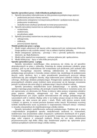 „Projekt współfinansowany ze środków Europejskiego Funduszu Społecznego”
37
Sposoby (procedury) pracy z indywidualnym podopiecznym:
1. Sposoby (procedury) ukierunkowane na sferę poznawczą podopiecznego poprzez:
− podnoszenie poczucia własnej wartości,
− podnoszenie umiejętności rozwiązywania problemów i podejmowania decyzji,
− podnoszenie świadomości,
− modyfikowanie atrybucji (przekonań na temat przyczynowości).
2. Sposoby (procedury) nastawione na zachowania podopiecznego:
− wzmacnianie,
− modelowanie,
− przydzielanie zadań.
3. Sposoby (procedury) nastawione na emocje podopiecznego:
− odreagowanie,
− relaksacja,
− przezwyciężanie depresji.
Modele praktyczne pracy z grupą
1. Model terapii całościowej lub inaczej celów naprawczych jest zorientowany klinicznie.
Grupa spełnia tu rolę czynnika zmiany i ma za zadanie wspierać jednostkę.
2. Model umiejętności społecznej – powstaje i trwa z powodu społecznie określonych
interesów, np. Rada Rodziców.
3. Model celów opartych na wzajemności – zarówno jednostce jak i społeczeństwu.
4. Model eklektyczny – łączy w sobie kilka powyższych.
Sposoby (procedury) pracy z grupą
Sposoby (procedury) modyfikujące sferę poznawczą nie różnią się od sposobów
ukierunkowanych na pracę z jednostką. Zmierzają do zmiany przekonań członków grupy
(rodziny), jeśli są one zniekształcone lub wzmacniania tych przekonań, jeśli zachodzi taka
potrzeba. Szczególnego znaczenia nabierają oddziaływania na członków rodziny
podopiecznego prowadzone w kierunku zmiany etykiety (np. niezdolnego do podejmowania
decyzji, osoby złośliwej, itp.), a także poszukiwanie prawdziwych przyczyn takiego
zachowania (np. jako następstw choroby, złego traktowania przez członków rodziny nie zaś
celowego, złośliwego działania podopiecznego). Postępowanie opiekuna ukierunkowane na
poszczególnych członków grupy (rodziny) może przyczyniać się do lepszego zrozumienia
potrzeb i oczekiwań obu stron relacji tj. podopiecznego i innych członków rodziny.
Sposoby (procedury) modyfikowania uczuć podopiecznego – to sposoby, którymi
opiekun wspomaga grupę (rodzinę), aby pomogła swojemu bliskiemu w wyrażaniu uczuć, nie
zaś zaprzeczaniu, czy ukrywaniu ich. Pomoc ta dotyczy także pomocy wzajemnej członków
grupy poprzez relaksację, odreagowanie czy inne sposoby opisane wcześniej.
Niepełnosprawność jest często ciężkim doświadczeniem dla samego podopiecznego jak
i pozostałych osób w rodzinie. Radząc sobie w tej trudnej sytuacji stosuje on różne sposoby
wypierające, np. takie uczucia jak gniew i strach. Wiele osób ukrywa uczucia troski
i czułości, co sprawia, że wzrasta poczucie dystansu wobec innych. Wymienione wcześniej
techniki modyfikowania uczuć są pomocne w rozpoznawaniu własnych emocji i orientacji
w stosunku emocjonalnym do niepełnosprawnego członka rodziny.
Sposoby (procedury) modyfikowania zachowań podopiecznego. Podobnie jak w pracy
z indywidualnym przypadkiem sposoby modyfikowania zachowań to: wzmacnianie,
modelowanie oraz przydzielanie zadań związanych z pełnieniem określonych ról w grupie.
Członkowie grupy (rodziny) mogą uczyć się sposobów wzajemnego wzmacniania zachowań,
dając sobie wsparcie w sytuacjach trudnych. Różnią się oni także zdolnościami
przystosowawczymi stąd dobre efekty daje modelowanie poprzez np. opisywanie przez
opiekuna pożądanych zachowań innego członka rodziny.
 