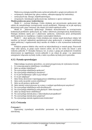 „Projekt współfinansowany ze środków Europejskiego Funduszu Społecznego”
38
Wpływową strategią modyfikowania zachowań jednostki w grupie jest pełnienie ról:
− związanych z funkcjami (np. głowy rodziny, zabezpieczającego byt materialny),
− sytuacyjnych (np. chorego, niepełnosprawnego),
− związanych z interakcjami społecznymi (np. mediatora w sporze rodzinnym).
Modele praktyczne pracy środowiskowej
Model A – rozwoju lokalnego. Celem działania jest przywrócenie społeczności jako
całości do samodzielnego rozwiązywanie swoich problemów. Dokonuje się tu jak najwięcej
aktywizacji osób, grup i instytucji, aby skupić ich wokół wspólnych celów.
Model B – planowanie społecznego. Działanie skoncentrowane na rozwiązywaniu
konkretnych problemów społecznych, np. walka z ubóstwem, przestępczością, bezdomnością.
Strategia działania oparta jest o planowanie społeczne, realizowane przez profesjonalne
służby społeczne we współpracy z rządem i samorządem lokalnym.
Model C – akcji społecznej. Celem działania jest zmiana zasad dystrybucji władzy lub
zasobów na korzyść najbardziej upośledzonych grup społecznych, a następnie mobilizacja
opinii publicznej i organizowanie akcji nacisku na władze w celu wymuszenia konkretnych
reform.
Podejście grupowe kładzie silny nacisk na indywidualizację w ramach grupy. Pracownik
zdaje sobie sprawę, że grupa często stanowi całość, ale też nie wolno mu stracić z pola
widzenia jednostki. P. Konopka tłumaczy też, że praca z grupą jest podejściem świadomie
skierowanym na najpełniejszy rozwój jednostki w jej relacji do grupy i na opanowanie
umiejętności włączania się kiedy trzeba, a także wycofania się kiedy jest to potrzebne.
4.3.2. Pytania sprawdzające
Odpowiadając na pytania sprawdzisz, czy jesteś przygotowany do wykonania ćwiczeń.
1. Co oznaczają pojęcia rehabilitacja i rewalidacja?
2. Jakie są rodzaje rehabilitacji?
3. Na czym polega rehabilitacja społeczna?
4. Na czym polega rehabilitacja zawodowa?
5. Co to jest kompensacja i jakie są jej rodzaje?
6. Co to jest adaptacja?
7. Jakie formy aktywności wspomagają proces rehabilitacji zawodowej?
8. Jakie cechy ma polski system rehabilitacji?
9. Jakie są cele pomocy społecznej?
10. Jakie metody wykorzystywane są w pracy z osobami upośledzonymi umysłowo?
11. Na czym polega rehabilitacja osób niewidomych?
12. Na czym polega rehabilitacja osób głuchych i słabo słyszących?
13. Jakie są rodzaje barier rehabilitacji?
14. Na czym polega metoda pracy z indywidualnym przypadkiem?
15. Na czym polega metoda pracy grupowej?
16. Na czym polega metoda organizowania środowiska?
4.3.3. Ćwiczenia
Ćwiczenie 1
Zaprezentuj (symulacje) samodzielne poruszanie się osoby niepełnosprawnej –
niewidomej.
 