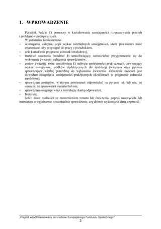 „Projekt współfinansowany ze środków Europejskiego Funduszu Społecznego”
3
1. WPROWADZENIE
Poradnik będzie Ci pomocny w kształtowaniu umiejętności rozpoznawania potrzeb
i problemów podopiecznych.
W poradniku zamieszczono:
− wymagania wstępne, czyli wykaz niezbędnych umiejętności, które powinieneś mieć
opanowane, aby przystąpić do pracy z poradnikiem,
− cele kształcenia programu jednostki modułowej,
− materiał nauczania (rozdział 4) umożliwiający samodzielne przygotowanie się do
wykonania ćwiczeń i zaliczenia sprawdzianów,
− zestaw ćwiczeń, które umożliwiają Ci nabycie umiejętności praktycznych, zawierający
wykaz materiałów, środków dydaktycznych do realizacji ćwiczenia oraz pytania
sprawdzające wiedzę potrzebną do wykonania ćwiczenia. Zaliczenie ćwiczeń jest
dowodem osiągnięcia umiejętności praktycznych określonych w programie jednostki
modułowej,
− sprawdzian postępów, w którym powinieneś odpowiadać na pytanie tak lub nie, co
oznacza, że opanowałeś materiał lub nie,
− sprawdzian osiągnięć wraz z instrukcją i kartą odpowiedzi,
− literaturę.
Jeżeli masz trudności ze zrozumieniem tematu lub ćwiczenia, poproś nauczyciela lub
instruktora o wyjaśnienie i ewentualnie sprawdzenie, czy dobrze wykonujesz daną czynność.
 