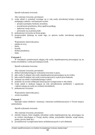 „Projekt współfinansowany ze środków Europejskiego Funduszu Społecznego”
39
Sposób wykonania ćwiczenia
Aby wykonać ćwiczenie, powinieneś:
1) wziąć udział w symulacji wcielając się w rolę osoby niewidomej kolejno wykonując
następujące zadania z zawiązanymi oczami:
− przejście pomiędzy ławkami, krzesłami,
− poszukiwanie przedmiotu, który upadł na podłogę,
− spakować swoje rzeczy,
− poruszanie się za pomocą laski.
2) podsumować ćwiczenie na forum grupy,
3) przeprowadzić dyskusję na temat tego, co sprawia osobie niewidomej największą
trudność.
Wyposażenie stanowiska pracy:
– opaska na oczy,
– ławki,
– krzesła,
– drobne przedmioty,
– laska.
Ćwiczenie 2
W warunkach symulowanych odegraj rolę osoby niepełnosprawnej poruszającej się na
wózku inwalidzkim i osoby prowadzącej wózek.
Sposób wykonania ćwiczenia
Aby wykonać ćwiczenie, powinieneś:
1) dobrać koleżankę/kolegę do wykonania ćwiczenia w parze,
2) jako osoba A odegrać rolę osoby niepełnosprawnej poruszającej się na wózku,
3) jako osoba B odegrać rolę osoby towarzyszącej przy wyjściu poza budynek,
4) zamienić się rolami z koleżanką/kolegą w parze,
5) podzielić się swoimi refleksjami dotyczącymi występowania w obu rolach,
6) wziąć udział w dyskusji mającej na celu uświadomienie problemów i ograniczeń,
z jakimi stykają się osoby na wózkach inwalidzkich,
7) podsumować ćwiczenie.
Wyposażenie stanowiska pracy:
− wózek inwalidzki.
Ćwiczenie 3
Sporządź wykaz obiektów i instytucji z barierami architektonicznymi w Twoim miejscu
zamieszkania.
Sposób wykonania ćwiczenia
Aby wykonać ćwiczenie, powinieneś:
1) określić miejsca, które mogłaby odwiedzać osoba niepełnosprawna (np. poruszająca się
na wózku) mieszkająca w Twojej okolicy (sklep, przychodnia lekarska, urząd miasta,
gminy, poczta, bank itp.),
2) przeanalizować występowanie barier architektonicznych w tych obiektach,
 