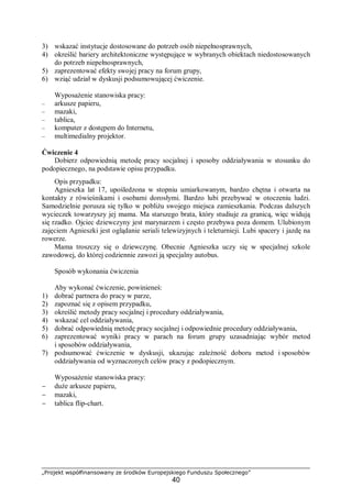 „Projekt współfinansowany ze środków Europejskiego Funduszu Społecznego”
40
3) wskazać instytucje dostosowane do potrzeb osób niepełnosprawnych,
4) określić bariery architektoniczne występujące w wybranych obiektach niedostosowanych
do potrzeb niepełnosprawnych,
5) zaprezentować efekty swojej pracy na forum grupy,
6) wziąć udział w dyskusji podsumowującej ćwiczenie.
Wyposażenie stanowiska pracy:
– arkusze papieru,
– mazaki,
– tablica,
– komputer z dostępem do Internetu,
– multimedialny projektor.
Ćwiczenie 4
Dobierz odpowiednią metodę pracy socjalnej i sposoby oddziaływania w stosunku do
podopiecznego, na podstawie opisu przypadku.
Opis przypadku:
Agnieszka lat 17, upośledzona w stopniu umiarkowanym, bardzo chętna i otwarta na
kontakty z rówieśnikami i osobami dorosłymi. Bardzo lubi przebywać w otoczeniu ludzi.
Samodzielnie porusza się tylko w pobliżu swojego miejsca zamieszkania. Podczas dalszych
wycieczek towarzyszy jej mama. Ma starszego brata, który studiuje za granicą, więc widują
się rzadko. Ojciec dziewczyny jest marynarzem i często przebywa poza domem. Ulubionym
zajęciem Agnieszki jest oglądanie seriali telewizyjnych i teleturnieji. Lubi spacery i jazdę na
rowerze.
Mama troszczy się o dziewczynę. Obecnie Agnieszka uczy się w specjalnej szkole
zawodowej, do której codziennie zawozi ją specjalny autobus.
Sposób wykonania ćwiczenia
Aby wykonać ćwiczenie, powinieneś:
1) dobrać partnera do pracy w parze,
2) zapoznać się z opisem przypadku,
3) określić metody pracy socjalnej i procedury oddziaływania,
4) wskazać cel oddziaływania,
5) dobrać odpowiednią metodę pracy socjalnej i odpowiednie procedury oddziaływania,
6) zaprezentować wyniki pracy w parach na forum grupy uzasadniając wybór metod
i sposobów oddziaływania,
7) podsumować ćwiczenie w dyskusji, ukazując zależność doboru metod i sposobów
oddziaływania od wyznaczonych celów pracy z podopiecznym.
Wyposażenie stanowiska pracy:
− duże arkusze papieru,
− mazaki,
− tablica flip-chart.
 