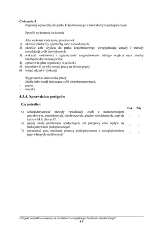 „Projekt współfinansowany ze środków Europejskiego Funduszu Społecznego”
41
Ćwiczenie 5
Zaplanuj wycieczkę do parku krajobrazowego z niewidomym podopiecznym.
Sposób wykonania ćwiczenia
Aby wykonać ćwiczenie, powinieneś:
1) określić problemy i potrzeby osób niewidomych,
2) określić cele wyjścia do parku krajobrazowego uwzględniając zasady i metody
rewalidacji osób niewidomych,
3) wskazać możliwości i ograniczenia zorganizowania takiego wyjścia oraz zasoby
niezbędne do realizacji celu,
4) opracować plan organizacji wycieczki,
5) przedstawić wyniki swojej pracy na forum grupy,
6) wziąć udział w dyskusji.
Wyposażenie stanowiska pracy:
– źródła informacji dotyczące osób niepełnosprawnych,
– papier,
– mazaki.
4.3.4. Sprawdzian postępów
Czy potrafisz:
Tak Nie
1) scharakteryzować metody rewalidacji osób z niedorozwojem
umysłowym, niewidomych, niesłyszących, głucho-niewidomych, starych
i przewlekle chorych?
 
2) opisać istotę problemów społecznych, ich przejawy oraz wpływ na
funkcjonowanie podopiecznego?
 
3) opracować plan niesienia pomocy podopiecznemu z uwzględnieniem
jego własnych możliwości?
 
 