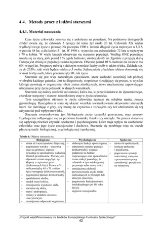 „Projekt współfinansowany ze środków Europejskiego Funduszu Społecznego”
42
4.4. Metody pracy z ludźmi starszymi
4.4.1. Materiał nauczania
Czas życia człowieka zmienia się z pokolenia na pokolenie. Na podstawie dostępnych
źródeł uważa się, że człowiek 5 tysięcy lat temu żył około 20 lat. Człowiek XX wieku
wydłużył swoje życie o połowę. Na początku 1900 r. średnia długość życia mężczyzn w USA
wynosiła 48 lat, a dla kobiet 51 lat. W 1996 r. wynosiła ona odpowiednio 72 lata u mężczyzn
i 79 u kobiet. W wielu krajach obserwuje się starzenie populacji. Według ONZ populację
uważa się za starą, jeśli ponad 7 % ogółu ludności, ukończyło 65 lat. Zgodnie z przyjętą skalą
Europa jest dzisiaj w populacji świata najstarsza. Obecnie ponad 10 % ludności na świecie ma
60 i więcej lat. Prognozy mówią o dalszym wzroście liczby osób w takim wieku. Zakłada się,
że do 2050 r. taki wiek będzie miała co 5 osoba. Jednocześnie z każdym rokiem obserwuje się
wzrost liczby osób, które przekroczyły 90. rok życia.
Starzenie się jest więc naturalnym zjawiskiem, które zachodzi wcześniej lub później
w obrębie każdego gatunku. Jest to długotrwały, stopniowo rozwijający się proces, w wyniku
którego powstają w organizmie, obok zmian atroficznych, nowe mechanizmy zapewniające
utrzymanie przy życiu jednostki w danych warunkach.
Starzenie się należy odróżnić od starości, która ma, w przeciwieństwie do dynamicznego,
charakter statyczny i stanowi nieunikniony etap w życiu człowieka.
Tym szczególnym okresem w życiu człowieka zajmuje się odrębna nauka, zwana
gerontologią. Dyscyplina ta stara się ukazać wszelkie uwarunkowania aktywności starszych
ludzi, nie określając z góry, czy mamy do czynienia z rozwojem czy też obniżaniem się tej
aktywności pod wpływem wieku.
Starzenie uwarunkowane jest biologicznie przez czynniki genetyczne, oraz procesy
fizjologiczne odbywające się na poziomie komórki, tkanki czy narządu. Na proces starzenia
się wpływają również czynniki społeczne i psychologiczne, które maja wpływ na osobowość
człowieka oraz jego życie emocjonalne i duchowe. Starzenie się przebiega więc na trzech
płaszczyznach: biologicznej, psychologicznej i społecznej.
Tabela 6. Objawy starzenia się.
Biologiczne Psychologiczne Społeczne
− utrata sił i wytrzymałości fizycznej,
− pogorszenie wzroku – soczewka
staje się grubsza i cięższa –
powoduje to upośledzenie widzenia
bliskich przedmiotów. Pierwszymi
objawami zmian mogą być, np.
kłopoty z czytaniem gazet
(drukowanych liter). Prawie u ¾
osób pomiędzy 65 a 70. rokiem
życia występuje dalekowzroczność,
− pogorszenie pamięci krótkotrwałej,
− upośledzenie słuchu,
− spadek masy kośćca,
− zmniejszenie wysokości ciała,
− starzenie się skóry,
− meno i andropauza,
− zmiany w układzie sercowo-
-naczyniowym,
− zmniejszona odporność organizmu.
− słabnięcie funkcji spostrzegania,
− zaburzenie systemu pamięci
krótkotrwałej i większa
podatność na bodźce
rozpraszające oraz spowolnienie
czasu reakcji powodują, że
człowiek w tym wieku gorzej
przyswaja sobie nowe treści,
− zmniejszona zdolność
przystosowania się do zmian
zachodzących w bliższym lub
dalszym otoczeniu,
− pogorszenie funkcjonowania
intelektualnego (po 60. roku
życia),
− stępienie emocjonalne.
− utrata ról społecznych,
− izolacja społeczna
i psychiczna,
− pogorszenie sytuacji
materialnej, związane
z przerwaniem pracy
zawodowej i przejściem
na emeryturę.
 