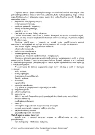 „Projekt współfinansowany ze środków Europejskiego Funduszu Społecznego”
44
Otępienie starcze – jest wynikiem pierwotnego zwyrodnienia komórek nerwowych, które
jest bardzo podobne do zmian w chorobie Alzheimera, tylko zachodzi później, bo po 65 roku
życia. Problem dotyczy kilkunastu procent ludzi w tym wieku. Na obraz choroby składają się
następujące objawy:
− pogorszenie funkcji pamięciowych,
− postępująca dezorientacja,
− obniżenie sprawności umysłowej,
− zmiany życia emocjonalnego,
− niepokój w nocy,
− chód staje się sztywny, drobny, niepewny.
Choroba Alzheimera – zalicza się ją również do otępień pierwotnie zwyrodnieniowych,
przyczyną jest zbyt wczesne zwyrodnienie komórek nerwowych mózgu. Pojawia się między
45–65 rokiem życia.
Otępienie miażdżycowe – powstaje na skutek zmian miażdżycowych naczyń
mózgowych. Może pojawić się nagle po przebytym udarze lub rozwijać się stopniowo.
Inne rodzaje otępień – mogą powstawać na skutek:
− zaburzeń hormonalnych,
− niedoborów witaminowych,
− zaburzeń przemiany materii.
Otępienie jest procesem nieodwracalnym i postępującym.
Drugim po otępieniu zespołem psychopatologicznym, występującym u osób w wieku
podeszłym jest depresja. Przyczyny rozpowszechnienia depresji związane są z czynnikami
o charakterze genetycznym (predyspozycje do chorób psychicznych) oraz ubocznie wynikają
z chorób somatycznych.
W porównaniu do depresji odczuwanej przez osoby młodsze u osób w starszych
występują:
Mniej nasilone:
− nastrój depresyjny,
− ekspresja myśli samobójczych,
Bardziej nasilone:
− bezsenność,
− hipochondria,
− samobójstwa dokonane.
Trzy główne przyczyny śmierci w późniejszym wieku:
1) tragiczne wypadki,
2) zaburzenia krążenia,
3) samobójstwa.
Bielecki wyróżnił 7 czynników predysponujących do podjęcia próby samobójczej:
− proces starzenia się,
− zniedołężnienie fizyczne,
− utrata sił,
− obawa przed niepodołaniem przeciwnościom życiowym,
− poczucie samotności, związane z wiekiem, chorobą,
− lęk przed zniedołężnieniem,
− lęk przed cierpieniem fizycznym.
Metody pracy z ludźmi starszymi
Metody pracy z osobami starszymi polegają na oddziaływaniu na cztery sfery
podopiecznego:
− sferę biologiczną – rehabilitacja medyczna,
 