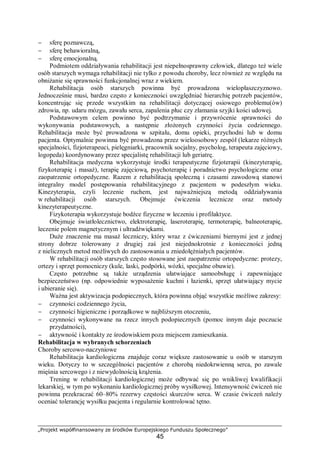 „Projekt współfinansowany ze środków Europejskiego Funduszu Społecznego”
45
− sferę poznawczą,
− sferę behawioralną,
− sferę emocjonalną.
Podmiotem oddziaływania rehabilitacji jest niepełnosprawny człowiek, dlatego też wiele
osób starszych wymaga rehabilitacji nie tylko z powodu choroby, lecz również ze względu na
obniżanie się sprawności funkcjonalnej wraz z wiekiem.
Rehabilitacja osób starszych powinna być prowadzona wielopłaszczyznowo.
Jednocześnie musi, bardzo często z konieczności uwzględniać hierarchię potrzeb pacjentów,
koncentrując się przede wszystkim na rehabilitacji dotyczącej osiowego problemu(ów)
zdrowia, np. udaru mózgu, zawału serca, zapalenia płuc czy złamania szyjki kości udowej.
Podstawowym celem powinno być podtrzymanie i przywrócenie sprawności do
wykonywania podstawowych, a następnie złożonych czynności życia codziennego.
Rehabilitacja może być prowadzona w szpitalu, domu opieki, przychodni lub w domu
pacjenta. Optymalnie powinna być prowadzona przez wieloosobowy zespół (lekarze różnych
specjalności, fizjoterapeuci, pielęgniarki, pracownik socjalny, psycholog, terapeuta zajęciowy,
logopeda) koordynowany przez specjalistę rehabilitacji lub geriatrę.
Rehabilitacja medyczna wykorzystuje środki terapeutyczne fizjoterapii (kinezyterapię,
fizykoterapię i masaż), terapię zajęciową, psychoterapię i poradnictwo psychologiczne oraz
zaopatrzenie ortopedyczne. Razem z rehabilitacją społeczną i czasami zawodową stanowi
integralny model postępowania rehabilitacyjnego z pacjentem w podeszłym wieku.
Kinezyterapia, czyli leczenie ruchem, jest najważniejszą metodą oddziaływania
w rehabilitacji osób starszych. Obejmuje ćwiczenia lecznicze oraz metody
kinezyterapeutyczne.
Fizykoterapia wykorzystuje bodźce fizyczne w leczeniu i profilaktyce.
Obejmuje światłolecznictwo, elektroterapię, laseroterapię, termoterapię, balneoterapię,
leczenie polem magnetycznym i ultradźwiękami.
Duże znaczenie ma masaż leczniczy, który wraz z ćwiczeniami biernymi jest z jednej
strony dobrze tolerowany z drugiej zaś jest niejednokrotnie z konieczności jedną
z nielicznych metod możliwych do zastosowania u zniedołężniałych pacjentów.
W rehabilitacji osób starszych często stosowane jest zaopatrzenie ortopedyczne: protezy,
ortezy i sprzęt pomocniczy (kule, laski, podpórki, wózki, specjalne obuwie).
Często potrzebne są także urządzenia ułatwiające samoobsługę i zapewniające
bezpieczeństwo (np. odpowiednie wyposażenie kuchni i łazienki, sprzęt ułatwiający mycie
i ubieranie się).
Ważna jest aktywizacja podopiecznych, która powinna objąć wszystkie możliwe zakresy:
− czynności codziennego życia,
− czynności higieniczne i porządkowe w najbliższym otoczeniu,
− czynności wykonywane na rzecz innych podopiecznych (pomoc innym daje poczucie
przydatności),
− aktywność i kontakty ze środowiskiem poza miejscem zamieszkania.
Rehabilitacja w wybranych schorzeniach
Choroby sercowo-naczyniowe
Rehabilitacja kardiologiczna znajduje coraz większe zastosowanie u osób w starszym
wieku. Dotyczy to w szczególności pacjentów z chorobą niedokrwienną serca, po zawale
mięśnia sercowego i z niewydolnością krążenia.
Trening w rehabilitacji kardiologicznej może odbywać się po wnikliwej kwalifikacji
lekarskiej, w tym po wykonaniu kardiologicznej próby wysiłkowej. Intensywność ćwiczeń nie
powinna przekraczać 60–80% rezerwy częstości skurczów serca. W czasie ćwiczeń należy
oceniać tolerancję wysiłku pacjenta i regularnie kontrolować tętno.
 