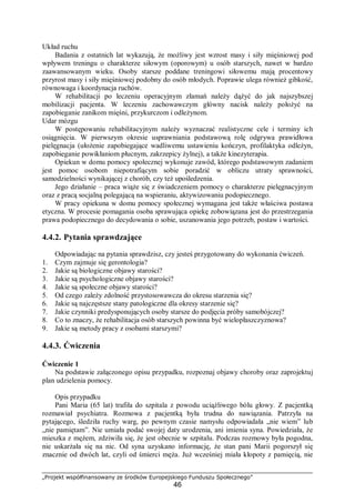 „Projekt współfinansowany ze środków Europejskiego Funduszu Społecznego”
46
Układ ruchu
Badania z ostatnich lat wykazują, że możliwy jest wzrost masy i siły mięśniowej pod
wpływem treningu o charakterze siłowym (oporowym) u osób starszych, nawet w bardzo
zaawansowanym wieku. Osoby starsze poddane treningowi siłowemu mają procentowy
przyrost masy i siły mięśniowej podobny do osób młodych. Poprawie ulega również gibkość,
równowaga i koordynacja ruchów.
W rehabilitacji po leczeniu operacyjnym złamań należy dążyć do jak najszybszej
mobilizacji pacjenta. W leczeniu zachowawczym główny nacisk należy położyć na
zapobieganie zanikom mięśni, przykurczom i odleżynom.
Udar mózgu
W postępowaniu rehabilitacyjnym należy wyznaczać realistyczne cele i terminy ich
osiągnięcia. W pierwszym okresie usprawniania podstawową rolę odgrywa prawidłowa
pielęgnacja (ułożenie zapobiegające wadliwemu ustawieniu kończyn, profilaktyka odleżyn,
zapobieganie powikłaniom płucnym, zakrzepicy żylnej), a także kinezyterapia.
Opiekun w domu pomocy społecznej wykonuje zawód, którego podstawowym zadaniem
jest pomoc osobom niepotrafiącym sobie poradzić w obliczu utraty sprawności,
samodzielności wynikającej z chorób, czy też upośledzenia.
Jego działanie – praca wiąże się z świadczeniem pomocy o charakterze pielęgnacyjnym
oraz z pracą socjalną polegającą na wspieraniu, aktywizowaniu podopiecznego.
W pracy opiekuna w domu pomocy społecznej wymagana jest także właściwa postawa
etyczna. W procesie pomagania osoba sprawująca opiekę zobowiązana jest do przestrzegania
prawa podopiecznego do decydowania o sobie, uszanowania jego potrzeb, postaw i wartości.
4.4.2. Pytania sprawdzające
Odpowiadając na pytania sprawdzisz, czy jesteś przygotowany do wykonania ćwiczeń.
1. Czym zajmuje się gerontologia?
2. Jakie są biologiczne objawy starości?
3. Jakie są psychologiczne objawy starości?
4. Jakie są społeczne objawy starości?
5. Od czego zależy zdolność przystosowawcza do okresu starzenia się?
6. Jakie są najczęstsze stany patologiczne dla okresy starzenie się?
7. Jakie czynniki predysponujących osoby starsze do podjęcia próby samobójczej?
8. Co to znaczy, że rehabilitacja osób starszych powinna być wielopłaszczyznowa?
9. Jakie są metody pracy z osobami starszymi?
4.4.3. Ćwiczenia
Ćwiczenie 1
Na podstawie załączonego opisu przypadku, rozpoznaj objawy choroby oraz zaprojektuj
plan udzielenia pomocy.
Opis przypadku
Pani Maria (65 lat) trafiła do szpitala z powodu uciążliwego bólu głowy. Z pacjentką
rozmawiał psychiatra. Rozmowa z pacjentką była trudna do nawiązania. Patrzyła na
pytającego, śledziła ruchy warg, po pewnym czasie namysłu odpowiadała „nie wiem” lub
„nie pamiętam”. Nie umiała podać swojej daty urodzenia, ani imienia syna. Powiedziała, że
mieszka z mężem, zdziwiła się, że jest obecnie w szpitalu. Podczas rozmowy była pogodna,
nie uskarżała się na nic. Od syna uzyskano informację, że stan pani Marii pogorszył się
znacznie od dwóch lat, czyli od śmierci męża. Już wcześniej miała kłopoty z pamięcią, nie
 