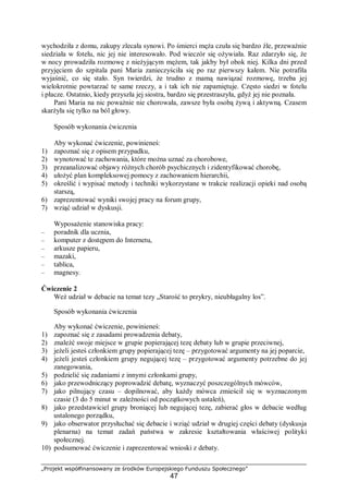 „Projekt współfinansowany ze środków Europejskiego Funduszu Społecznego”
47
wychodziła z domu, zakupy zlecała synowi. Po śmierci męża czuła się bardzo źle, przeważnie
siedziała w fotelu, nic jej nie interesowało. Pod wieczór się ożywiała. Raz zdarzyło się, że
w nocy prowadziła rozmowę z nieżyjącym mężem, tak jakby był obok niej. Kilka dni przed
przyjęciem do szpitala pani Maria zanieczyściła się po raz pierwszy kałem. Nie potrafiła
wyjaśnić, co się stało. Syn twierdzi, że trudno z mamą nawiązać rozmowę, trzeba jej
wielokrotnie powtarzać te same rzeczy, a i tak ich nie zapamiętuje. Często siedzi w fotelu
i płacze. Ostatnio, kiedy przyszła jej siostra, bardzo się przestraszyła, gdyż jej nie poznała.
Pani Maria na nic poważnie nie chorowała, zawsze była osobą żywą i aktywną. Czasem
skarżyła się tylko na ból głowy.
Sposób wykonania ćwiczenia
Aby wykonać ćwiczenie, powinieneś:
1) zapoznać się z opisem przypadku,
2) wynotować te zachowania, które można uznać za chorobowe,
3) przeanalizować objawy różnych chorób psychicznych i zidentyfikować chorobę,
4) ułożyć plan kompleksowej pomocy z zachowaniem hierarchii,
5) określić i wypisać metody i techniki wykorzystane w trakcie realizacji opieki nad osobą
starszą,
6) zaprezentować wyniki swojej pracy na forum grupy,
7) wziąć udział w dyskusji.
Wyposażenie stanowiska pracy:
– poradnik dla ucznia,
– komputer z dostępem do Internetu,
– arkusze papieru,
– mazaki,
– tablica,
– magnesy.
Ćwiczenie 2
Weź udział w debacie na temat tezy „Starość to przykry, nieubłagalny los”.
Sposób wykonania ćwiczenia
Aby wykonać ćwiczenie, powinieneś:
1) zapoznać się z zasadami prowadzenia debaty,
2) znaleźć swoje miejsce w grupie popierającej tezę debaty lub w grupie przeciwnej,
3) jeżeli jesteś członkiem grupy popierającej tezę – przygotować argumenty na jej poparcie,
4) jeżeli jesteś członkiem grupy negującej tezę – przygotować argumenty potrzebne do jej
zanegowania,
5) podzielić się zadaniami z innymi członkami grupy,
6) jako przewodniczący poprowadzić debatę, wyznaczyć poszczególnych mówców,
7) jako pilnujący czasu – dopilnować, aby każdy mówca zmieścił się w wyznaczonym
czasie (3 do 5 minut w zależności od początkowych ustaleń),
8) jako przedstawiciel grupy broniącej lub negującej tezę, zabierać głos w debacie według
ustalonego porządku,
9) jako obserwator przysłuchać się debacie i wziąć udział w drugiej części debaty (dyskusja
plenarna) na temat zadań państwa w zakresie kształtowania właściwej polityki
społecznej.
10) podsumować ćwiczenie i zaprezentować wnioski z debaty.
 