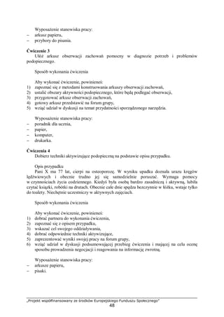 „Projekt współfinansowany ze środków Europejskiego Funduszu Społecznego”
48
Wyposażenie stanowiska pracy:
− arkusz papieru,
− przybory do pisania.
Ćwiczenie 3
Ułóż arkusz obserwacji zachowań pomocny w diagnozie potrzeb i problemów
podopiecznego.
Sposób wykonania ćwiczenia
Aby wykonać ćwiczenie, powinieneś:
1) zapoznać się z metodami konstruowania arkuszy obserwacji zachowań,
2) ustalić obszary aktywności podopiecznego, które będą podlegać obserwacji,
3) przygotować arkusz obserwacji zachowań,
4) gotowy arkusz przedstawić na forum grupy,
5) wziąć udział w dyskusji na temat przydatności sporządzonego narzędzia.
Wyposażenie stanowiska pracy:
− poradnik dla ucznia,
− papier,
− komputer,
− drukarka.
Ćwiczenia 4
Dobierz techniki aktywizujące podopieczną na podstawie opisu przypadku.
Opis przypadku
Pani X ma 77 lat, cierpi na osteoporozę. W wyniku upadku doznała urazu kręgów
lędźwiowych i obecnie trudno jej się samodzielnie poruszać. Wymaga pomocy
w czynnościach życia codziennego. Kiedyś była osobą bardzo zasadniczą i aktywną, lubiła
czytać ksiązki, robótki na drutach. Obecnie całe dnie spędza bezczynnie w łóżku, wstaje tylko
do toalety. Niechętnie uczestniczy w aktywnych zajęciach.
Sposób wykonania ćwiczenia
Aby wykonać ćwiczenie, powinieneś:
1) dobrać partnera do wykonania ćwiczenia,
2) zapoznać się z opisem przypadku,
3) wskazać cel swojego oddziaływania,
4) dobrać odpowiednie techniki aktywizujące,
5) zaprezentować wyniki swojej pracy na forum grupy,
6) wziąć udział w dyskusji podsumowującej przebieg ćwiczenia i mającej na celu ocenę
sposobu prowadzenia negocjacji i reagowania na informację zwrotną.
Wyposażenie stanowiska pracy:
− arkusze papieru,
− pisaki.
 