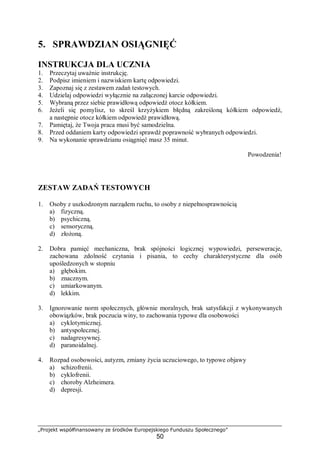 „Projekt współfinansowany ze środków Europejskiego Funduszu Społecznego”
50
5. SPRAWDZIAN OSIĄGNIĘĆ
INSTRUKCJA DLA UCZNIA
1. Przeczytaj uważnie instrukcję.
2. Podpisz imieniem i nazwiskiem kartę odpowiedzi.
3. Zapoznaj się z zestawem zadań testowych.
4. Udzielaj odpowiedzi wyłącznie na załączonej karcie odpowiedzi.
5. Wybraną przez siebie prawidłową odpowiedź otocz kółkiem.
6. Jeżeli się pomylisz, to skreśl krzyżykiem błędną zakreśloną kółkiem odpowiedź,
a następnie otocz kółkiem odpowiedź prawidłową.
7. Pamiętaj, że Twoja praca musi być samodzielna.
8. Przed oddaniem karty odpowiedzi sprawdź poprawność wybranych odpowiedzi.
9. Na wykonanie sprawdzianu osiągnięć masz 35 minut.
Powodzenia!
ZESTAW ZADAŃ TESTOWYCH
1. Osoby z uszkodzonym narządem ruchu, to osoby z niepełnosprawnością
a) fizyczną.
b) psychiczną.
c) sensoryczną.
d) złożoną.
2. Dobra pamięć mechaniczna, brak spójności logicznej wypowiedzi, perseweracje,
zachowana zdolność czytania i pisania, to cechy charakterystyczne dla osób
upośledzonych w stopniu
a) głębokim.
b) znacznym.
c) umiarkowanym.
d) lekkim.
3. Ignorowanie norm społecznych, głównie moralnych, brak satysfakcji z wykonywanych
obowiązków, brak poczucia winy, to zachowania typowe dla osobowości
a) cyklotymicznej.
b) antyspołecznej.
c) nadagresywnej.
d) paranoidalnej.
4. Rozpad osobowości, autyzm, zmiany życia uczuciowego, to typowe objawy
a) schizofrenii.
b) cyklofrenii.
c) choroby Alzheimera.
d) depresji.
 