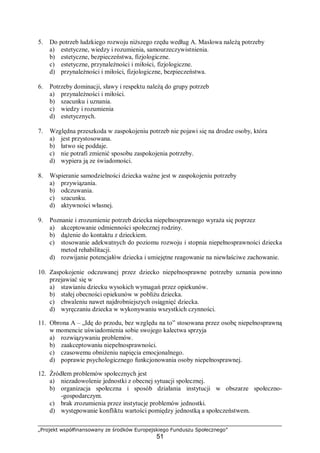 „Projekt współfinansowany ze środków Europejskiego Funduszu Społecznego”
51
5. Do potrzeb ludzkiego rozwoju niższego rzędu według A. Maslowa należą potrzeby
a) estetyczne, wiedzy i rozumienia, samourzeczywistnienia.
b) estetyczne, bezpieczeństwa, fizjologiczne.
c) estetyczne, przynależności i miłości, fizjologiczne.
d) przynależności i miłości, fizjologiczne, bezpieczeństwa.
6. Potrzeby dominacji, sławy i respektu należą do grupy potrzeb
a) przynależności i miłości.
b) szacunku i uznania.
c) wiedzy i rozumienia
d) estetycznych.
7. Względna przeszkoda w zaspokojeniu potrzeb nie pojawi się na drodze osoby, która
a) jest przystosowana.
b) łatwo się poddaje.
c) nie potrafi zmienić sposobu zaspokojenia potrzeby.
d) wypiera ją ze świadomości.
8. Wspieranie samodzielności dziecka ważne jest w zaspokojeniu potrzeby
a) przywiązania.
b) odczuwania.
c) szacunku.
d) aktywności własnej.
9. Poznanie i zrozumienie potrzeb dziecka niepełnosprawnego wyraża się poprzez
a) akceptowanie odmienności społecznej rodziny.
b) dążenie do kontaktu z dzieckiem.
c) stosowanie adekwatnych do poziomu rozwoju i stopnia niepełnosprawności dziecka
metod rehabilitacji.
d) rozwijanie potencjałów dziecka i umiejętne reagowanie na niewłaściwe zachowanie.
10. Zaspokojenie odczuwanej przez dziecko niepełnosprawne potrzeby uznania powinno
przejawiać się w
a) stawianiu dziecku wysokich wymagań przez opiekunów.
b) stałej obecności opiekunów w pobliżu dziecka.
c) chwaleniu nawet najdrobniejszych osiągnięć dziecka.
d) wyręczaniu dziecka w wykonywaniu wszystkich czynności.
11. Obrona A – „Idę do przodu, bez względu na to” stosowana przez osobę niepełnosprawną
w momencie uświadomienia sobie swojego kalectwa sprzyja
a) rozwiązywaniu problemów.
b) zaakceptowaniu niepełnosprawności.
c) czasowemu obniżeniu napięcia emocjonalnego.
d) poprawie psychologicznego funkcjonowania osoby niepełnosprawnej.
12. Źródłem problemów społecznych jest
a) niezadowolenie jednostki z obecnej sytuacji społecznej.
b) organizacja społeczna i sposób działania instytucji w obszarze społeczno-
-gospodarczym.
c) brak zrozumienia przez instytucje problemów jednostki.
d) występowanie konfliktu wartości pomiędzy jednostką a społeczeństwem.
 