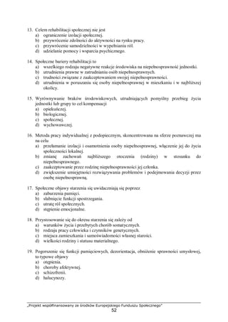 „Projekt współfinansowany ze środków Europejskiego Funduszu Społecznego”
52
13. Celem rehabilitacji społecznej nie jest
a) ograniczenie izolacji społecznej.
b) przywrócenie zdolności do aktywności na rynku pracy.
c) przywrócenie samodzielności w wypełnianiu ról.
d) udzielanie pomocy i wsparcia psychicznego.
14. Społeczne bariery rehabilitacji to
a) wszelkiego rodzaju negatywne reakcje środowiska na niepełnosprawność jednostki.
b) utrudnienia prawne w zatrudnianiu osób niepełnosprawnych.
c) trudności związane z zaakceptowaniem swojej niepełnosprawności.
d) utrudnienia w poruszaniu się osoby niepełnosprawnej w mieszkaniu i w najbliższej
okolicy.
15. Wyrównywanie braków środowiskowych, utrudniających pomyślny przebieg życia
jednostki lub grupy to cel kompensacji
a) opiekuńczej.
b) biologicznej.
c) społecznej.
d) wychowawczej.
16. Metoda pracy indywidualnej z podopiecznym, skoncentrowana na sferze poznawczej ma
na celu
a) przełamanie izolacji i osamotnienia osoby niepełnosprawnej, włączenie jej do życia
społeczności lokalnej.
b) zmianę zachowań najbliższego otoczenia (rodziny) w stosunku do
niepełnosprawnego.
c) zaakceptowanie przez rodzinę niepełnosprawności jej członka.
d) zwiększenie umiejętności rozwiązywania problemów i podejmowania decyzji przez
osobę niepełnosprawną.
17. Społeczne objawy starzenia się uwidaczniają się poprzez
a) zaburzenia pamięci.
b) słabnięcie funkcji spostrzegania.
c) utratę ról społecznych.
d) stępienie emocjonalne.
18. Przystosowanie się do okresu starzenia się zależy od
a) warunków życia i przebytych chorób somatycznych.
b) rodzaju pracy człowieka i czynników genetycznych.
c) miejsca zamieszkania i samoświadomości własnej starości.
d) wielkości rodziny i statusu materialnego.
19. Pogorszenie się funkcji pamięciowych, dezorientacja, obniżenie sprawności umysłowej,
to typowe objawy
a) otępienia.
b) choroby afektywnej.
c) schizofrenii.
d) halucynozy.
 