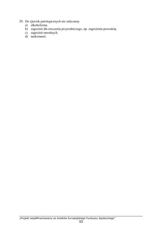 „Projekt współfinansowany ze środków Europejskiego Funduszu Społecznego”
53
20. Do zjawisk patologicznych nie zaliczamy
a) alkoholizmu.
b) zagrożeń dla otoczenia przyrodniczego, np. zagrożenia powodzią.
c) zagrożeń moralnych.
d) narkomanii.
 