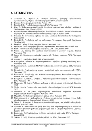 „Projekt współfinansowany ze środków Europejskiego Funduszu Społecznego”
55
6. LITERATURA
1. Auleytner J., Głąbicka K.: Polityka społeczna, pomiędzy opiekuńczością
a pomocniczością. Wyższa Szkoła Pedagogiczna TWP, Warszawa 2000
2. Bauman Z.: Socjologia, Zysk i S-ka, Poznań 1996
3. Bromley D.B.: Psychologia starzenia się, PWN, Warszawa 1999
4. Carre O., Hetka-Marynowicz E. (red.): Bezrobocie i praca socjalna w Polsce i we Francji.
Wydawnictwo Śląsk, Katowice 2002
5. Chlebio-Abed D.: Pierwotna profilaktyka uzależnień od alkoholu a zadania pracowników
socjalnych. W: Biblioteka Pracownika Socjalnego, Śląsk, Katowice 2000
6. Cialdinii R.: Wywieranie wpływu na ludzi. Gdańskie Towarzystwo Psychologiczne,
Gdańsk 2001
7. Doliński D.: Psychologia wpływu społecznego. Towarzystwo Przyjaciół Ossolineum,
Wrocław 2000
8. Dubois B., Miley K.: Praca socjalna. Interart, Warszawa 1996
9. Dykcik W. (red): Pedagogika specjalna, Wydawnictwo Naukowe UAM, Poznań 1998
10. Firlit – Fesnak G.: Leksykon pojęć socjalnych, Zysk I S-ka, Poznań 1996
11. Garvin Ch., Seabury B.: Działania interpersonalne w pomocy socjalnej. Interart,
Warszawa 1996
12. Jarosz M.: Samobójstwa ucieczka przegranych. Wydaw. Naukowe PWN, Warszawa
1997
13. Johnson D.: Podaj dłoń. IPZiT, PTP, Warszawa 1995
14. Kawczyńska – Butrym Z.: Niepełnosprawność – specyfika pomocy społecznej, BPS,
Warszawa 1998
15. Kazimierczak T., Łuczyński M.: Wprowadzenie do pomocy społecznej. BPS, Warszawa
1996
16. Kowalik S.: Psychospołeczne postawy rehabilitacji osób niepełnosprawnych. PZWL,
Warszawa 1999
17. Kozaczuk L.: Terapia zajęciowa w domach pomocy społecznej. Przewodnik metodyczny,
Interart, Warszawa 1995
18. Kuczyńska – Kwapisz J., Kwapisz J.: Rehabilitacja osób niewidomych i słabowidzących.
BPS, Warszawa 1996
19. Malinowski M. (red.): Problemy społeczne w okresie zmian systemowych. Rzeszów
1997
20. Meder J. (red.): Praca socjalna z osobami z zaburzeniami psychicznymi, BPS, Katowice
2002
21. Melibruda J.: Ja-Ty-My, Psychologiczne możliwości ulepszania kontaktów
międzyludzkich. Nasza księgarnia, Warszawa 1980
22. Migdał K.: Psychologia w praktyce społecznej, WSE, Warszawa 2001
23. Niepełnosprawni w społeczeństwie. Postawy społeczeństwa polskiego wobec ludzi
niepełnosprawnych. Raport z badań. Warszawa 1995
24. Nocuń A., Szmagalski J.: Podstawowe umiejętności w pracy socjalnej i ich kształcenie,
Interart, Warszawa 1996
25. Nowicka A., Ochoczenko H. (red): Potrzeby osób niepełnosprawnych w warunkach
globalnych przemian społeczno-gospodarczych. Tom 1. Oficyna Wydawnicza „Impuls”,
Kraków 2006
26. Rembowski J.: Psychologiczne problemy starzenia się człowieka. PWN, Warszawa –
Poznań 1984
27. Sękowa H. (red.): Społeczna psychologia kliniczna. PWN, Warszawa 1993
 