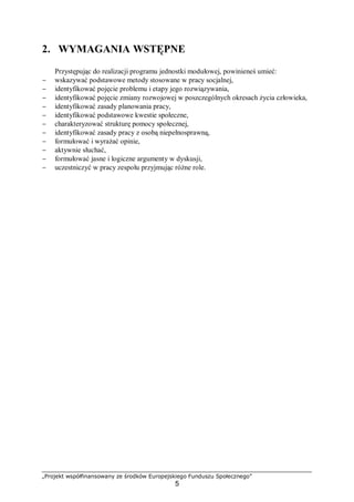 „Projekt współfinansowany ze środków Europejskiego Funduszu Społecznego”
5
2. WYMAGANIA WSTĘPNE
Przystępując do realizacji programu jednostki modułowej, powinieneś umieć:
− wskazywać podstawowe metody stosowane w pracy socjalnej,
− identyfikować pojęcie problemu i etapy jego rozwiązywania,
− identyfikować pojęcie zmiany rozwojowej w poszczególnych okresach życia człowieka,
− identyfikować zasady planowania pracy,
− identyfikować podstawowe kwestie społeczne,
− charakteryzować strukturę pomocy społecznej,
− identyfikować zasady pracy z osobą niepełnosprawną,
− formułować i wyrażać opinie,
− aktywnie słuchać,
− formułować jasne i logiczne argumenty w dyskusji,
− uczestniczyć w pracy zespołu przyjmując różne role.
 