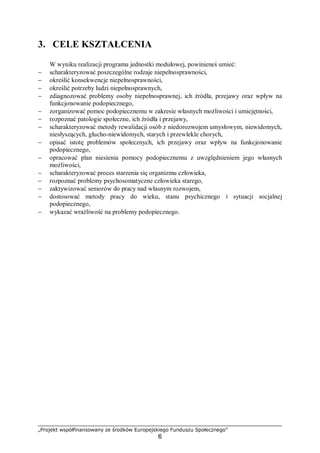 „Projekt współfinansowany ze środków Europejskiego Funduszu Społecznego”
6
3. CELE KSZTAŁCENIA
W wyniku realizacji programu jednostki modułowej, powinieneś umieć:
− scharakteryzować poszczególne rodzaje niepełnosprawności,
− określić konsekwencje niepełnosprawności,
− określić potrzeby ludzi niepełnosprawnych,
− zdiagnozować problemy osoby niepełnosprawnej, ich źródła, przejawy oraz wpływ na
funkcjonowanie podopiecznego,
− zorganizować pomoc podopiecznemu w zakresie własnych możliwości i umiejętności,
− rozpoznać patologie społeczne, ich źródła i przejawy,
− scharakteryzować metody rewalidacji osób z niedorozwojem umysłowym, niewidomych,
niesłyszących, głucho-niewidomych, starych i przewlekle chorych,
− opisać istotę problemów społecznych, ich przejawy oraz wpływ na funkcjonowanie
podopiecznego,
− opracować plan niesienia pomocy podopiecznemu z uwzględnieniem jego własnych
możliwości,
− scharakteryzować proces starzenia się organizmu człowieka,
− rozpoznać problemy psychosomatyczne człowieka starego,
− zaktywizować seniorów do pracy nad własnym rozwojem,
− dostosować metody pracy do wieku, stanu psychicznego i sytuacji socjalnej
podopiecznego,
− wykazać wrażliwość na problemy podopiecznego.
 