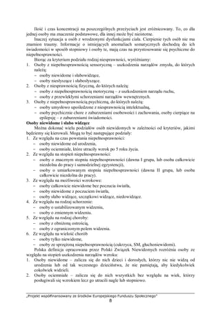 „Projekt współfinansowany ze środków Europejskiego Funduszu Społecznego”
8
Ilość i czas koncentracji na poszczególnych przeżyciach jest zróżnicowany. To, co dla
jednej osoby ma znaczenie podstawowe, dla innej może być nieistotne.
Inaczej sytuacja u osób z wrodzonymi dysfunkcjami ciała. Cierpienie tych osób nie ma
znamion traumy. Informacje o istniejących anomaliach somatycznych dochodzą do ich
świadomości w sposób stopniowy i osoby te, mają czas na przystosowanie się psychiczne do
niepełnosprawności.
Biorąc za kryterium podziału rodzaj niesprawności, wyróżniamy:
1. Osoby z niepełnosprawnością sensoryczną – uszkodzenia narządów zmysłu, do których
należą:
− osoby niewidome i słabowidzące,
− osoby niesłyszące i słabosłyszące.
2. Osoby z niesprawnością fizyczną, do których należą:
− osoby z niepełnosprawnością motoryczną – z uszkodzeniem narządu ruchu,
− osoby z przewlekłymi schorzeniami narządów wewnętrznych.
3. Osoby z niepełnosprawnością psychiczną, do których należą:
− osoby umysłowo upośledzone z niesprawnością intelektualną,
− osoby psychicznie chore z zaburzeniami osobowości i zachowania, osoby cierpiące na
epilepsję – z zaburzeniami świadomości.
Osoby niewidome i słabo widzące
Można dokonać wielu podziałów osób niewidomych w zależności od kryteriów, jakimi
będziemy się kierowali. Mogą to być następujące podziały:
1. Ze względu na czas powstania niepełnosprawności:
− osoby niewidome od urodzenia,
− osoby ociemniałe, które utraciły wzrok po 5 roku życia.
2. Ze względu na stopień niepełnosprawności:
− osoby o znacznym stopniu niepełnosprawności (dawna I grupa, lub osoba całkowicie
niezdolna do pracy i samodzielnej egzystencji),
− osoby o umiarkowanym stopniu niepełnosprawności (dawna II grupa, lub osoba
całkowicie niezdolna do pracy).
3. Ze względu na możliwości wzrokowe:
− osoby całkowicie niewidome bez poczucia światła,
− osoby niewidome z poczuciem światła,
− osoby słabo widzące, szczątkowi widzące, niedowidzące.
4. Ze względu na rodzaj schorzenie:
− osoby o ustabilizowanym widzeniu,
− osoby o zmiennym widzeniu.
5. Ze względu na rodzaj choroby:
− osoby z obniżoną ostrością,
− osoby z ograniczonym polem widzenia.
6. Ze względu na wielość chorób
− osoby tylko niewidome,
− osoby ze sprzężoną niepełnosprawnością (cukrzyca, SM, głuchoniewidomi).
Polska definicja opracowana przez Polski Związek Niewidomych rozróżnia osoby ze
względu na stopień uszkodzenia narządów wzroku:
1. Osoby niewidome – zalicza się do nich dzieci i dorosłych, którzy nic nie widzą od
urodzenia lub od tak wczesnego dzieciństwa, że nie pamiętają, aby kiedykolwiek
cokolwiek widzieli.
2. Osoby ociemniałe – zalicza się do nich wszystkich bez względu na wiek, którzy
posługiwali się wzrokiem lecz go utracili nagle lub stopniowo.
 