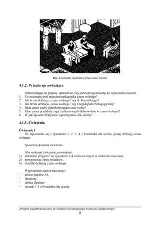 „Projekt współfinansowany ze środków Europejskiego Funduszu Społecznego”
9
Rys. 4. Kontakty społeczne [opracowanie własne]
4.1.2. Pytania sprawdzające
Odpowiadając na pytania, sprawdzisz, czy jesteś przygotowany do wykonania ćwiczeń.
1. Co rozumiesz pod pojęciem pedagogika czasu wolnego?
2. Jak brzmi definicja „czasu wolnego” wg A. Kamińskiego?
3. Jak brzmi definicja „czasu wolnego” wg Encyklopedii Pedagogicznej?
4. Jakie znasz cechy charakteryzujące czas wolny?
5. Jakie znasz przykłady zajęć realizowanych dobrowolnie w czasie wolnym?
6. W jaki sposób efektywnie wykorzystasz czas wolny?
4.1.3. Ćwiczenia
Ćwiczenie 1
Po zapoznaniu się z rysunkami 1, 2, 3, 4 z Poradnika dla ucznia, podaj definicję czasu
wolnego.
Sposób wykonania ćwiczenia
Aby wykonać ćwiczenie, powinieneś:
1) dokładnie przyjrzeć się rysunkom 1–4 zamieszczonym w materiale nauczania,
2) przygotować opisy rysunków,
3) określić definicję czasu wolnego.
Wyposażenie stanowiska pracy:
− arkusz papieru A4,
− flamastry,
− tablica flipchart
− rysunki 1-4 z Poradnika dla ucznia.
 