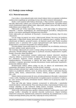 „Projekt współfinansowany ze środków Europejskiego Funduszu Społecznego”
11
4.2. Funkcje czasu wolnego
4.2.1. Materiał nauczania
Czas wolny w życiu jednostki pełni wiele różnych funkcji, które są wzajemnie rozdzielone
a jednocześnie uzupełniają się i przenikają tworząc cały zakres czynności rekreacyjnych.
Każda z tych czynności pełni funkcję rekreacyjną, J. Pięta wyróżnia: wypoczynek i pracę
nad sobą, odpoczynek i zabawę, grę i rozrywkę oraz zajęcia hobbystyczne. Szczególne miejsce
wśród wymienionych funkcji zajmuje triada: odpoczynek, zabawa i praca nad sobą, zwaną też
triadą funkcji czasu wolnego [20, s. 30].
Odpoczynek jest formą wypoczynku biernego, a istota jego polega na odreagowaniu
zmęczenia i znużenia utrudniających lub uniemożliwiających prawidłowe funkcjonowanie
ustroju, a tym samym zapobieganiu niebezpiecznym chorobom.
Celem odpoczynku jest odzyskanie sił fizycznych i równowagi psychicznej, chęci do pracy
i aktywności.
Cel ten osiąga się poprzez sen nocny i odpoczywanie dzienne. Sen nocny jest podstawą
odpoczynku, a odpoczynek dzienny sprowadza się do spędzania czasu w spokoju. Spokój to
odizolowanie od hałasów, gwarnych rozmów, od obecności innych osób. Przede wszystkim
spędzanie czasu w samotności lub w grupie zaprzyjaźnionych osób. Spokój daje poczucie
bezpieczeństwa, wyciszenie emocjonalne oraz zmniejsza agresję.
Potrzeba pełnego wypoczynku kojarzy się z nie myśleniem i nic nie robieniem, można przy
tym leżeć, siedzieć, czytać, spacerować itp.
Tak rozumiany odpoczynek jest czymś w rodzaju zabiegu leczniczego i spełnia ważną funkcję
zdrowotną. Warunki dobrego odpoczynku to życzliwość otoczenia, bezpieczeństwo socjalne,
kontakt z przyrodą, własne mieszkanie.
Zabawa jest wypoczynkiem czynnym realizowanym poprzez aktywność umysłową
i fizyczną. Zabawa w przeciwieństwie do odpoczynku nie wymaga spokoju i ciszy, izolacji,
lecz zmienności, bogactwa wrażeń, przygody, poznawania nowych ludzi i sytuacji,
współzawodnictwa. Uczestniczymy w zabawie dla samej zabawy, gramy dla samej gry,
satysfakcji z wygranej, uprawiamy turystykę dla przeżycia wrażeń, podziwianie krajobrazów,
poznawania zabytków kultury.
Kompensacyjna funkcja zabawy polega na tym, że odrywa od monotonności dnia
codziennego, obowiązków, przymusu, wyzwala od nudy i znużenia.
Zabawa posiada wieloraki sens i spełnia ważną rolę w życiu każdego człowieka. Rola zabawy
wpływa na przedłużenie młodości, nawet do późnej starości, dbanie o sprawność fizyczną,
zdrowie, dobry humor, zainteresowanie światem, kulturą, postępami nauki i techniki
[20, s. 45].
Zabawa ułatwia przystosowanie do życia, pozwala podejmować obowiązki z optymizmem
i wiarą w siebie. Zaspokaja też potrzebę prestiżu szczególnie poprzez uczestnictwo w kulturze,
np.: teatr, wystawy dzieł sztuki, odwiedzanie muzeów. Zabawa ma też pozytywny wpływ na
pracę zawodową.
Praca nad sobą jako funkcja czynności wczasowych to dobrowolne i samodzielne
samodoskonalenie i samokształcenie. Praca nad sobą jest jedną z najważniejszych funkcji czasu
wolnego oddziałuje na cała osobowość ludzką poprzez rozwijanie wyobraźni, twórcze
myślenie, inteligencję, poszukiwanie własnego miejsca w społeczeństwie.
Dobrowolne wykonywanie pracy zgodnej z zainteresowaniem i zamiłowaniem, nawet, jeśli
wymaga wysiłku i dyscypliny ma ogromne znaczenie wychowawcze. Zajęcia kształcące
(amatorstwo artystyczne, majsterkowanie, amatorstwo techniczne, itp.) podejmowane w czasie
wolnym zawierają elementy pracy nad sobą i wpływają na rozwój osobowości.
 