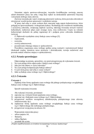 „Projekt współfinansowany ze środków Europejskiego Funduszu Społecznego”
12
Natomiast zajęcia sportowo-rekreacyjne, turystyka kwalifikacyjna zawierają znaczny
udział elementów pracy nas sobą i mają duży wpływ na doskonalenie sprawności fizycznej
i utrzymanie dobrego stanu zdrowia.
Zarówno turystyka jak i sport zwiększają aktywność ruchową, która pozwala człowiekowi
utrzymywać wysoki poziom sprawności i wydolności ustroju.
W pracy nad sobą w czasie wolnym duże znaczenie mają zajęcia kulturotwórcze, które
polegają na upowszechnianiu i wzbogacaniu kultury. Rozbudzają one wrażliwość intelektualną
i uczuciową człowieka, zwiększają mądrość życiową, ułatwiają tworzenie nowych wartości
kulturalnych, realizować jakąś część swojego życia, swej osobowości. Często na wskutek
kulturoterapii dochodzi do pełnej regeneracji sił i podjęcia przez człowieka działalności
twórczej.
Z. Dąbrowski wyodrębnia cztery funkcje czasu wolnego [5]:
− wypoczynek,
− rozrywka,
− rozwój zainteresowań,
− poszukiwanie własnego miejsca w społeczeństwie.
Prawidłowa organizacja czasu wolnego spełnia szereg ważnych i wartościowych funkcji
(doskonali wiedzę, dostarcza nowe przeżycia i doświadczenia, rozwija osobowość oraz
pozwala znaleźć właściwe miejsce w społeczeństwie).
4.2.2. Pytania sprawdzające
Odpowiadając na pytania, sprawdzisz, czy jesteś przygotowany do wykonania ćwiczeń.
1. Na czym polega istota odpoczynku i funkcji czasu wolnego?
2. Jaka jest rola zabawy w życiu człowieka?
3. Na czym polega kompensacyjna funkcja zabawy?
4. Co jest istotą pracy nad sobą w czasie wolnym?
5. Jakie są funkcje czasu wolnego wg Z. Dąbrowskiego?
4.2.3. Ćwiczenia
Ćwiczenie 1
Zaplanuj różne formy spędzania czasu wolnego dla jednego podopiecznego uwzględniając
funkcje czasu wolnego wg Z. Dąbrowskiego.
Sposób wykonania ćwiczenia
Aby wykonać ćwiczenie, powinieneś:
1) zapoznać się z różnymi forami spędzania czasu wolnego,
2) zapoznać się z funkcjami czasu wolnego wg Z. Dąbrowskiego,
3) przygotować możliwie szczegółową charakterystykę podopiecznego (stan zdrowia,
zainteresowania, itp.),
4) zaplanować formę spędzania czasu wolnego uwzględniając funkcje czasu wolnego
wg Z. Dąbrowskiego dla wybranego podopiecznego,
5) przygotować swoją pracę na arkuszu A4.
Wyposażenie stanowiska pracy:
− arkusz papieru A4,
− flamastry,
− tablica flipchart,
− poradnik dla ucznia.
 