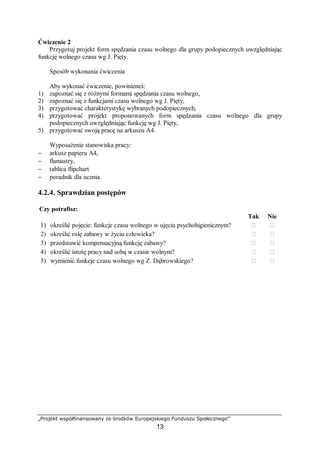 „Projekt współfinansowany ze środków Europejskiego Funduszu Społecznego”
13
Ćwiczenie 2
Przygotuj projekt form spędzania czasu wolnego dla grupy podopiecznych uwzględniając
funkcję wolnego czasu wg J. Pięty.
Sposób wykonania ćwiczenia
Aby wykonać ćwiczenie, powinieneś:
1) zapoznać się z różnymi formami spędzania czasu wolnego,
2) zapoznać się z funkcjami czasu wolnego wg J. Pięty,
3) przygotować charakterystykę wybranych podopiecznych,
4) przygotować projekt proponowanych form spędzania czasu wolnego dla grupy
podopiecznych uwzględniając funkcję wg J. Pięty,
5) przygotować swoją pracę na arkuszu A4.
Wyposażenie stanowiska pracy:
− arkusz papieru A4,
− flamastry,
− tablica flipchart
− poradnik dla ucznia.
4.2.4. Sprawdzian postępów
Czy potrafisz:
Tak Nie
1) określić pojęcie: funkcje czasu wolnego w ujęciu psychohigienicznym? ￻ ￻
2) określić rolę zabawy w życiu człowieka? ￻ ￻
3) przedstawić kompensacyjną funkcję zabawy? ￻ ￻
4) określić istotę pracy nad sobą w czasie wolnym? ￻ ￻
5) wymienić funkcje czasu wolnego wg Z. Dąbrowskiego? ￻ ￻
 
