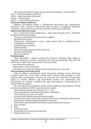 „Projekt współfinansowany ze środków Europejskiego Funduszu Społecznego”
15
Aktywizacja mieszkańców domów pomocy społecznej przebiega w czterech etapach:
Etap I – postawienie diagnozy społecznej,
Etap II – opracowanie planu aktywizacji,
Etap III – realizacja planu,
Etap IV – ocena przebiegu aktywizacji.
Postawienie diagnozy społecznej
Obejmuje zgromadzenie danych o podopiecznym dotyczących jego zainteresowań,
schorzenia, wieku, możliwość wykonywania danej czynności, występujących problemów
i trudności w przystosowaniu się do nowych warunków domu pomocy społecznej.
Opracowanie planu aktywizacji
Jest to opracowanie planu postępowania z daną osobą lub grupą osób o podobnych
problemach lub zainteresowaniach.
Przy opracowaniu planu aktywizacji należy uwzględnić:
– specyfikę domu pomocy,
– predyspozycje podopiecznego i ocenę, w jakim stopniu może on współpracować czy
współpracuje z personelem,
– specyfikację pracy personelu,
– środki materialne.
Dla potrzeb terapii zajęciowej należy opracować:
– plan pracy indywidualnej,
– plan pracy grupowej.
Realizacja planu
Plany indywidualne i grupowe powinny być elastyczne. Realizacja planu polega na
wykonaniu określonych czynności, określonych form zajęć aktywizujących. Plan może być
realizowany w odpowiednio wyposażonych i przystosowanych:
− pracowniach aktywizujących,
− bezpośrednio w pokoju mieszkańca,
− warsztatach aktywizujących zorganizowanych w domach pomocy i poza nimi.
Ocena przebiegu procesu aktywizacji
Etap ten polega na gromadzeniu danych dotyczących przebiegu procesu aktywizacji
i efektów terapii. Przy ocenie należy również podać trudności, które wystąpiły w czasie
realizacji planu aktywizującego, przyczyny ich powstania oraz sposób ich rozwiązywania.
Ocena ta, zarówno zbiorowa, jaki indywidualna powinna być wykorzystana jako
doświadczenie do ustalenia i modyfikowania zajęć aktywizujących i przeprowadzona po
każdych odbytych zajęciach.
Do oceny aktywności mieszkańców domów pomocy społecznej można posłużyć się skalą
aktywności mieszkańców (SAM) i zapotrzebowania na opiekę.
Skala aktywności spełnia cztery funkcje [16, s. 31–33]:
− ułatwia gromadzenie i dokumentowanie danych o Mieszkańcu,
− stanowi podstawę do oceny cech grupy,
− pozwala określić aktualne zapotrzebowanie na opiekę,
− pozwala ocenić zmiany, jakie zaszły na poziomie aktywności mieszkańców domu pomocy
społecznej po realizacji przyjętych programów aktywizacji.
Arkusz aktywizacji mieszkańca domu pomocy społecznej powinien zawierać:
l. Imię i nazwisko.
2. Wiek.
3. Rodzaj schorzenia.
4. Datę przybycia do domu pomocy społecznej.
5. Rodzaj zainteresowań.
 